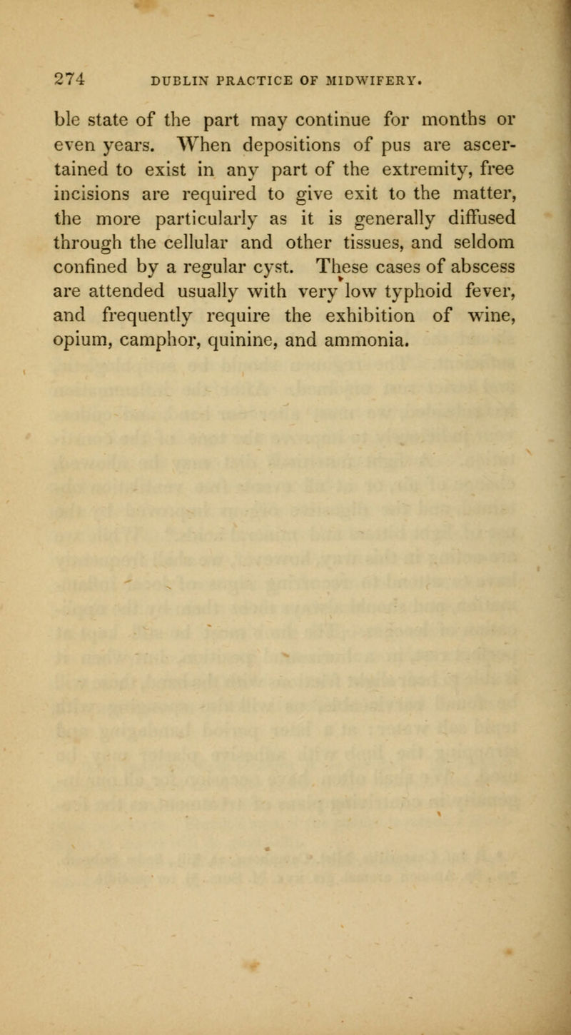 ble state of the part may continue for months or even years. When depositions of pus are ascer- tained to exist in any part of the extremity, free incisions are required to give exit to the matter, the more particularly as it is generally diffused through the cellular and other tissues, and seldom confined by a regular cyst. These cases of abscess are attended usually with very low typhoid fever, and frequently require the exhibition of wine, opium, camphor, quinine, and ammonia.
