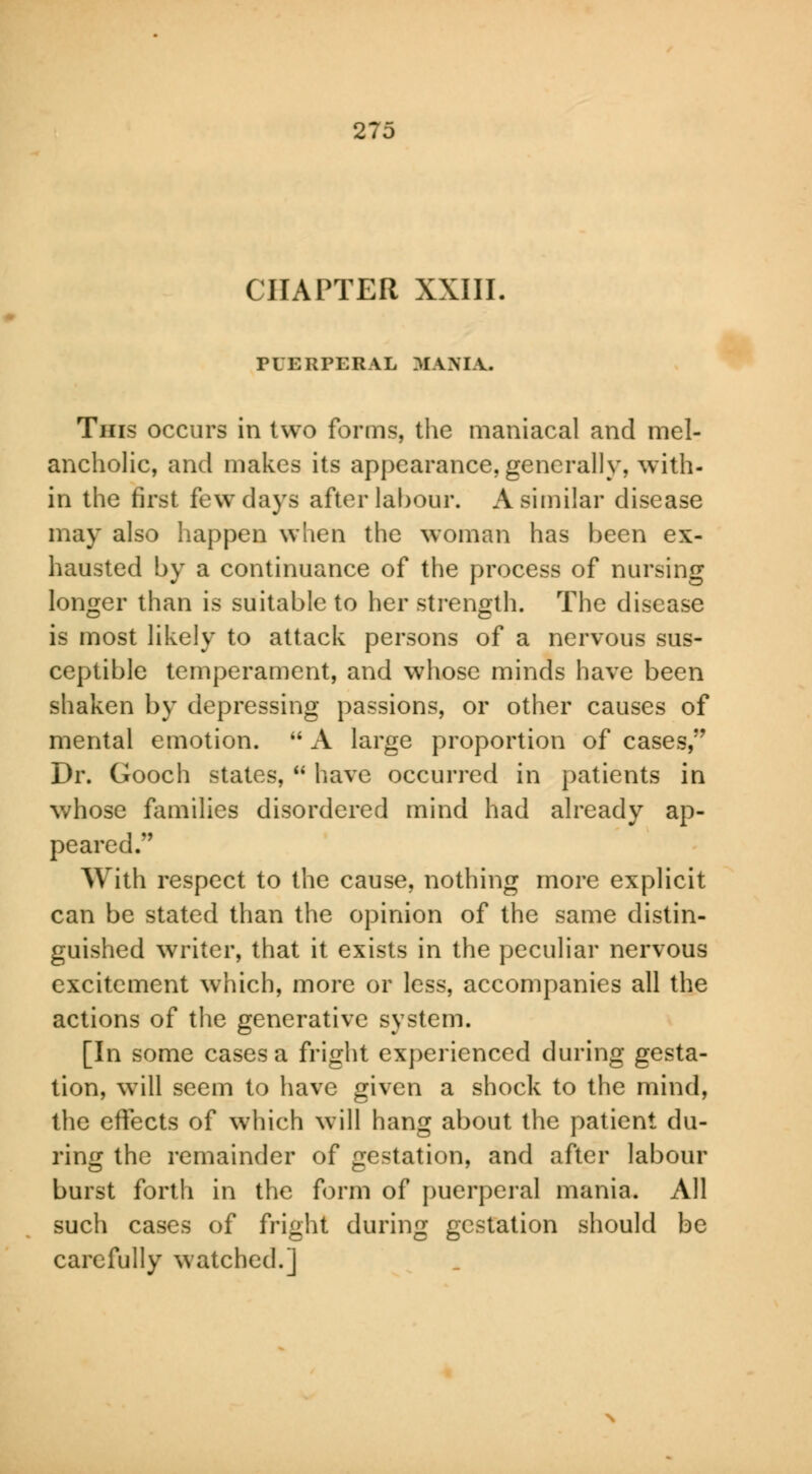 CHAPTER XXIII. riKKPERAL MANIA. This occurs in two forms, the maniacal and mel- ancholic, and makes its appearance, generally, with- in the first few days after labour. A similar disease may also happen when the woman has been ex- hausted by a continuance of the process of nursing longer than is suitable to her strength. The disease is most likely to attack persons of a nervous sus- ceptible temperament, and whose minds have been shaken by depressing passions, or other causes of mental emotion.  A large proportion of cases, Dr. Gooch states,  have occurred in patients in whose families disordered mind had already ap- peared. With respect to the cause, nothing more explicit can be stated than the opinion of the same distin- guished writer, that it exists in the peculiar nervous excitement which, more or less, accompanies all the actions of the generative system. [In some cases a fright experienced during gesta- tion, will seem to have given a shock to the mind, the effects of which will hang about the patient du- ring the remainder of gestation, and after labour burst forth in the form of puerperal mania. All such cases of fright during gestation should be carefully watched.]
