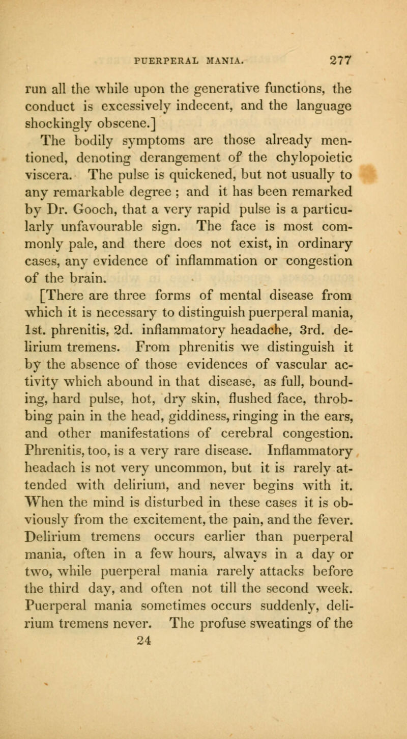 run all the while upon the generative functions, the conduct is excessively indecent, and the language shockingly obscene.] The bodily symptoms are those already men- tioned, denoting derangement of the chylopoietic viscera. The pulse is quickened, but not usually to any remarkable degree ; and it has been remarked by Dr. Gooch, that a very rapid pulse is a particu- larly unfavourable sign. The face is most com- monly pale, and there does not exist, in ordinary cases, any evidence of inflammation or congestion of the brain. [There are three forms of mental disease from which it is necessary to distinguish puerperal mania, 1st. phrenitis, 2d. inflammatory headache, 3rd. de- lirium tremens. From phrenitis we distinguish it by the absence of those evidences of vascular ac- tivity which abound in that disease, as full, bound- ing, hard pulse, hot, dry skin, flushed face, throb- bing pain in the head, giddiness, ringing in the ears, and other manifestations of cerebral congestion. Phrenitis, too, is a very rare disease. Inflammatory headach is not very uncommon, but it is rarely at- tended with delirium, and never begins writh it. When the mind is disturbed in these cases it is ob- viously from the excitement, the pain, and the fever. Delirium tremens occurs earlier than puerperal mania, often in a few hours, always in a day or two, while puerperal mania rarely attacks before the third day, and often not till the second week. Puerperal mania sometimes occurs suddenly, deli- rium tremens never. The profuse sweatings of the 24