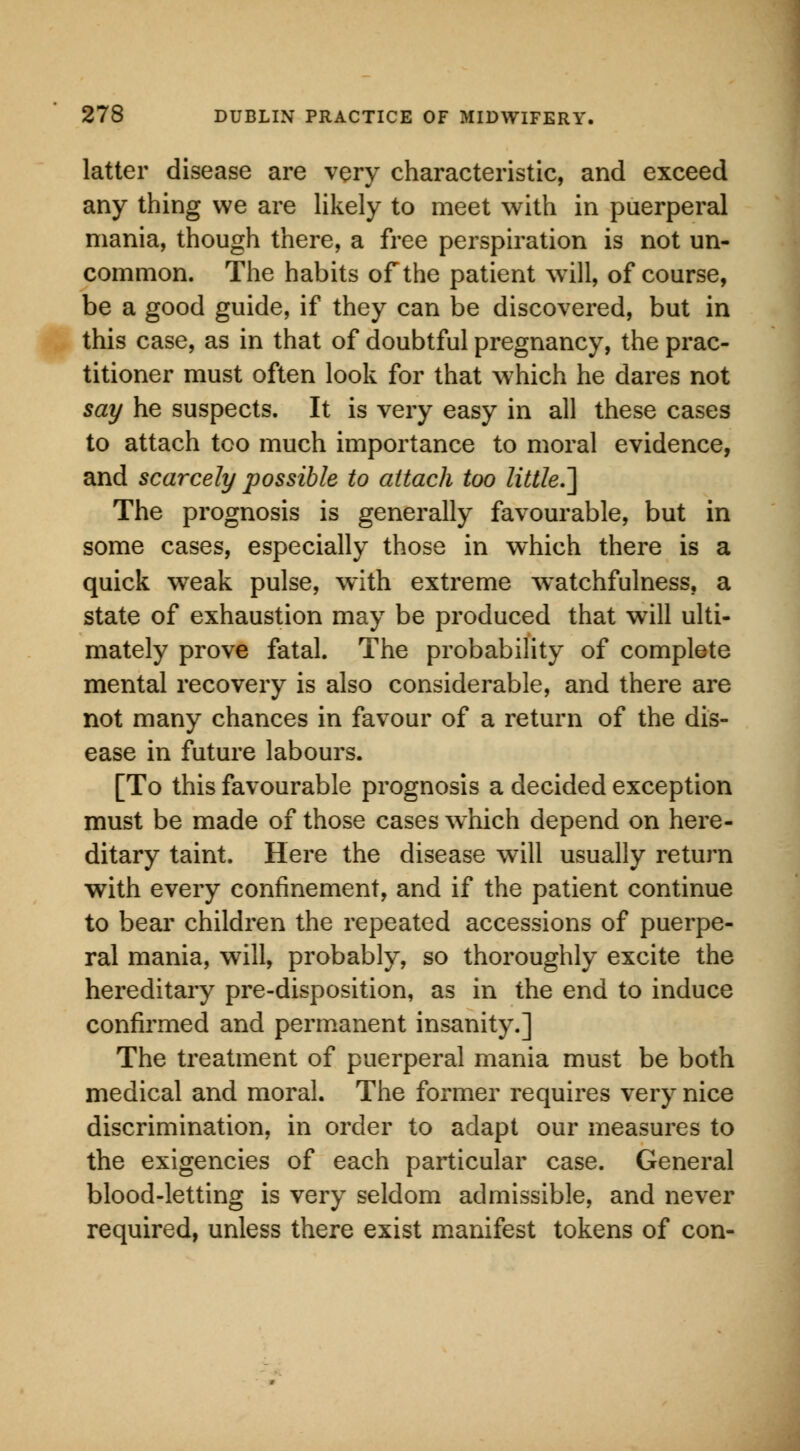 latter disease are very characteristic, and exceed any thing we are likely to meet with in puerperal mania, though there, a free perspiration is not un- common. The habits of the patient will, of course, be a good guide, if they can be discovered, but in this case, as in that of doubtful pregnancy, the prac- titioner must often look for that which he dares not say he suspects. It is very easy in all these cases to attach too much importance to moral evidence, and scarcely possible to attach too little.'] The prognosis is generally favourable, but in some cases, especially those in which there is a quick weak pulse, with extreme watchfulness, a state of exhaustion may be produced that will ulti- mately prove fatal. The probability of complete mental recovery is also considerable, and there are not many chances in favour of a return of the dis- ease in future labours. [To this favourable prognosis a decided exception must be made of those cases which depend on here- ditary taint. Here the disease will usually return with every confinement, and if the patient continue to bear children the repeated accessions of puerpe- ral mania, will, probably, so thoroughly excite the hereditary pre-disposition, as in the end to induce confirmed and permanent insanity.] The treatment of puerperal mania must be both medical and moral. The former requires very nice discrimination, in order to adapt our measures to the exigencies of each particular case. General blood-letting is very seldom admissible, and never required, unless there exist manifest tokens of con-