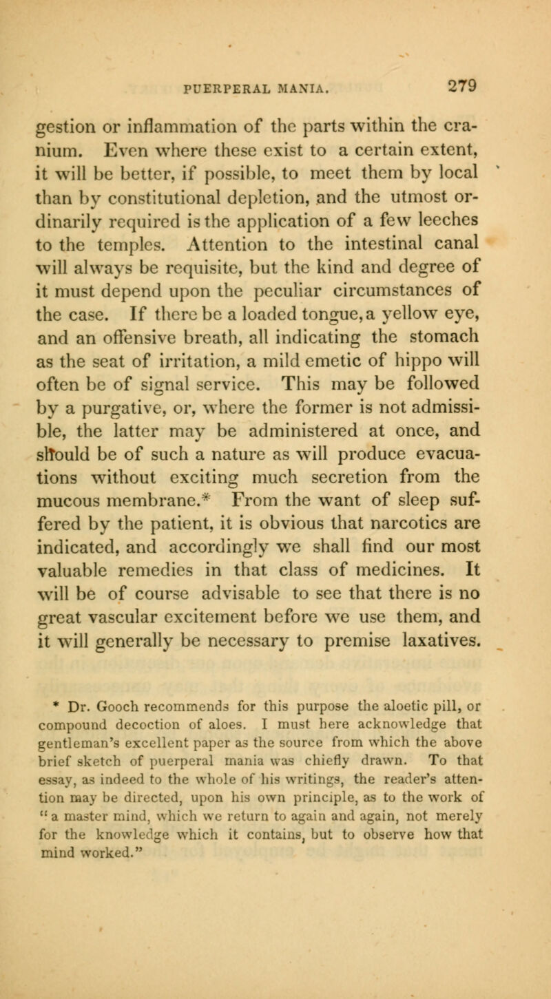 gestion or inflammation of the parts within the cra- nium. Even where these exist to a certain extent, it will be better, if possible, to meet them by local than by constitutional depletion, and the utmost or- dinarily required is the application of a few leeches to the temples. Attention to the intestinal canal will always be requisite, but the kind and degree of it must depend upon the peculiar circumstances of the case. If there be a loaded tongue, a yellow eye, and an offensive breath, all indicating the stomach as the seat of irritation, a mild emetic of hippo will often be of signal service. This may be followed by a purgative, or, where the former is not admissi- ble, the latter may be administered at once, and slTould be of such a nature as will produce evacua- tions without exciting much secretion from the mucous membrane.* From the want of sleep suf- fered by the patient, it is obvious that narcotics are indicated, and accordingly wTe shall find our most valuable remedies in that class of medicines. It will be of course advisable to see that there is no great vascular excitement before we use them, and it will generally be necessary to premise laxatives. * Dr. Gooch recommends for this purpose the aloetic pill, or compound decoction of aloes. I must here acknowledge that gentleman's excellent paper as the source from which the above brief sketch of puerperal mania was chiefly drawn. To that essay, as indeed to the whole of his writings, the reader's atten- tion may be directed, upon his own principle, as to the work of  a master mind, which we return to again and again, not merely for the knowledge which it contains, but to observe how that mind worked.