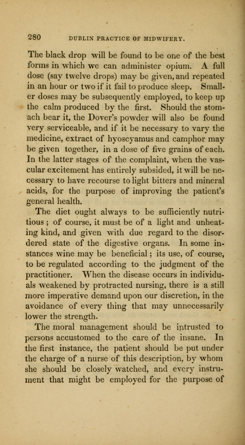 The black drop will be found to be one of the best forms in which we can administer opium. A full dose (say twelve drops) may be given, and repeated in an hour or two if it fail to produce sleep. Small- er doses may be subsequently employed, to keep up the calm produced by the first. Should the stom- ach bear it, the Dover's powder will also be found very serviceable, and if it be necessary to vary the medicine, extract of hyoscyamus and camphor may be given together, in a dose of five grains of each. In the latter stages of the complaint, when the vas- cular excitement has entirely subsided, it will be ne- cessary to have recourse to light bitters and mineral acids, for the purpose of improving the patient's general health. The diet ought always to be sufficiently nutri- tious ; of course, it must be of a light and unheat- ing kind, and given with due regard to the disor- dered state of the digestive organs. In some in- stances wine may be beneficial; its use, of course, to be regulated according to the judgment of the practitioner. When the disease occurs in individu- als weakened by protracted nursing, there is a still more imperative demand upon our discretion, in the avoidance of every thing that may unnecessarily lower the strength. The moral management should be intrusted to persons accustomed to the care of the insane. In the first instance, the patient should be put under the charge of a nurse of this description, by whom she should be closely watched, and every instru- ment that might be employed for the purpose of