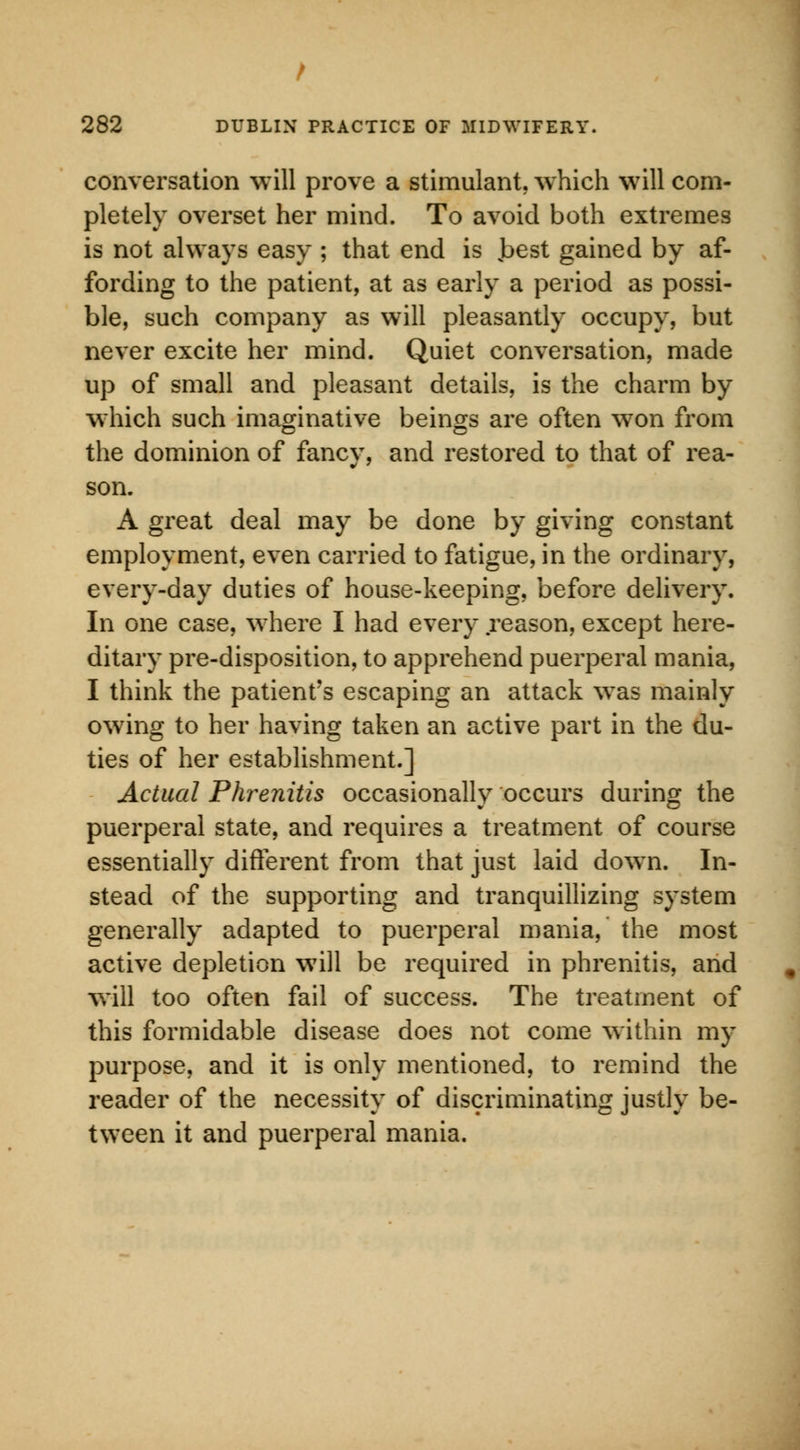 conversation will prove a stimulant, which will com- pletely overset her mind. To avoid both extremes is not always easy ; that end is vbest gained by af- fording to the patient, at as early a period as possi- ble, such company as will pleasantly occupy, but never excite her mind. Quiet conversation, made up of small and pleasant details, is the charm by which such imaginative beings are often won from the dominion of fancy, and restored to that of rea- son. A great deal may be done by giving constant employment, even carried to fatigue, in the ordinary, every-day duties of house-keeping, before delivery. In one case, where I had every reason, except here- ditary pre-disposition, to apprehend puerperal mania, I think the patient's escaping an attack was mainly owring to her having taken an active part in the du- ties of her establishment.] Actual Phrenitis occasionally occurs during the puerperal state, and requires a treatment of course essentially different from that just laid dowTn. In- stead of the supporting and tranquillizing system generally adapted to puerperal mania, the most active depletion will be required in phrenitis, and will too often fail of success. The treatment of this formidable disease does not come within my purpose, and it is only mentioned, to remind the reader of the necessity of discriminating justly be- tween it and puerperal mania.