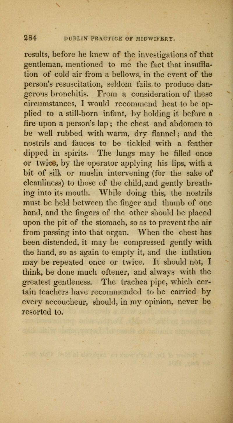 results, before he knew of the investigations of that gentleman, mentioned to me the fact that insuffla- tion of cold air from a bellows, in the event of the person's resuscitation, seldom fails to produce dan- gerous bronchitis. From a consideration of these circumstances, I would recommend heat to be ap- plied to a still-born infant, by holding it before a fire upon a person's lap; the chest and abdomen to be well rubbed with warm, dry flannel; and the nostrils and fauces to be tickled with a feather dipped in spirits. The lungs may be filled once or twice, by the operator applying his lips, with a bit of silk or muslin intervening (for the sake of cleanliness) to those of the child, and gently breath- ing into its mouth. While doing this, the nostrils must be held between the finger and thumb of one hand, and the fingers of the other should be placed upon the pit of the stomach, so as to prevent the air from passing into that organ. When the chest has been distended, it may be compressed gently with the hand, so as again to empty it, and the inflation may be repeated once or twice. It should not, I think, be done much oftener, and always writh the greatest gentleness. The trachea pipe, which cer- tain teachers have recommended to be carried by every accoucheur, should, in my opinion, never be resorted to.