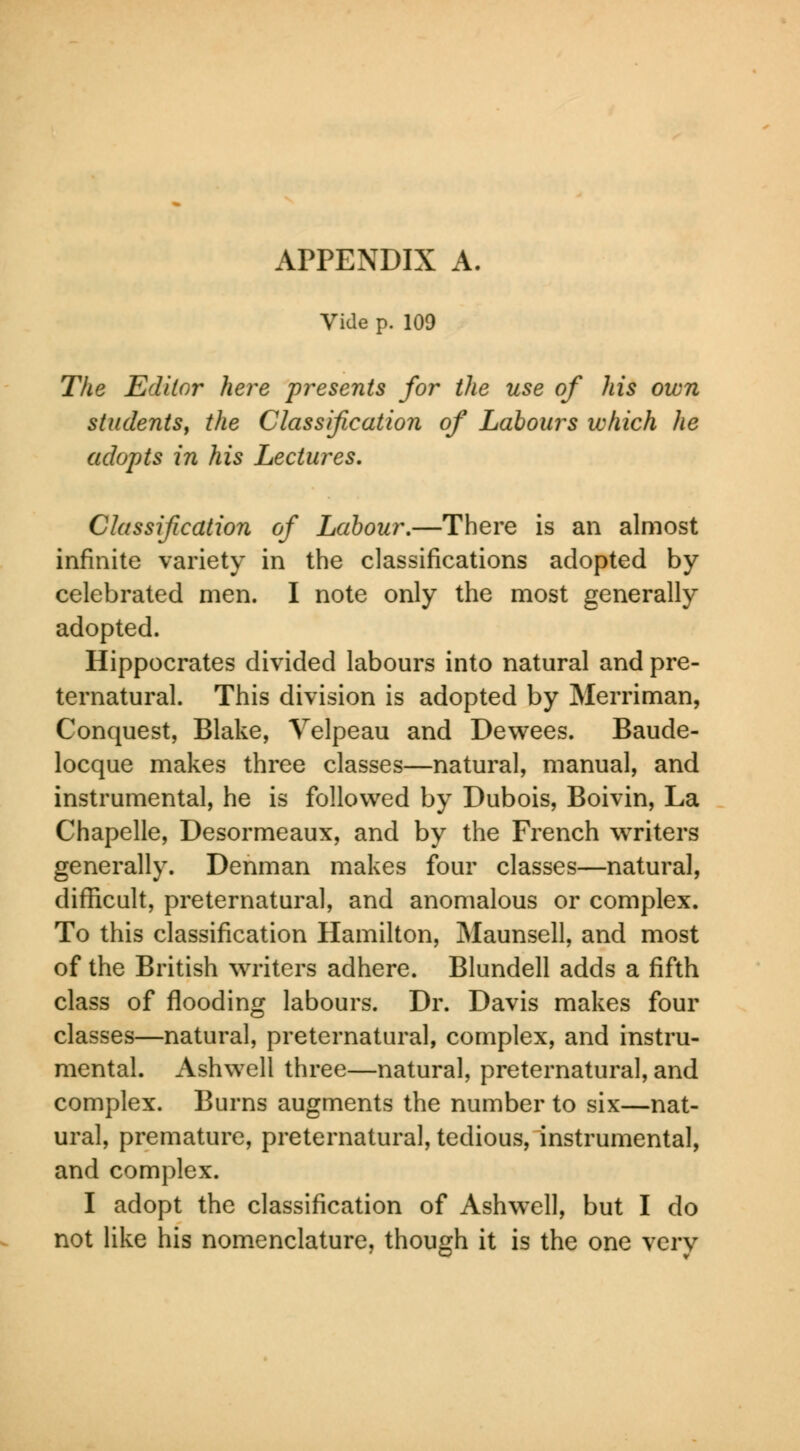 APPENDIX A. Vide p. 109 The Editor here presents for the use of his own students, the Classification of Labours which he adopts in his Lectures. Classification of Labour.—There is an almost infinite variety in the classifications adopted by- celebrated men. I note only the most generally adopted. Hippocrates divided labours into natural and pre- ternatural. This division is adopted by Merriman, Conquest, Blake, Yelpeau and Dewees. Baude- locque makes three classes—natural, manual, and instrumental, he is followed by Dubois, Boivin, La Chapelle, Desormeaux, and by the French writers generally. Denman makes four classes—natural, difficult, preternatural, and anomalous or complex. To this classification Hamilton, Maunsell, and most of the British waiters adhere. Blundell adds a fifth class of flooding labours. Dr. Davis makes four classes—natural, preternatural, complex, and instru- mental. Ashwell three—natural, preternatural, and complex. Burns augments the number to six—nat- ural, premature, preternatural, tedious, instrumental, and complex. I adopt the classification of Ashwell, but I do not like his nomenclature, though it is the one very