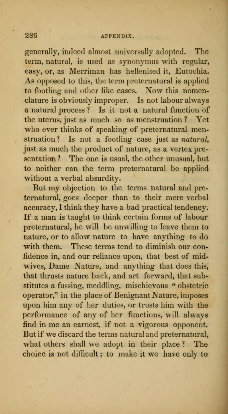 generally, indeed almost universally adopted. The term, natural, is used as synonymus with regular, easy, or, as Merriman has hellenised it, Eutochia. As opposed to this, the term preternatural is applied to footling and other like cases. Now this nomen- clature is obviously improper. Is not labour always a natural process ? Is it not a natural function of the uterus, just as much so as menstruation ? Yet who ever thinks of speaking of preternatural men- struation? Is not a footling case just as natural, just as much the product of nature, as a vertex pre- sentation ? The one is usual, the other unusual, but to neither can the term preternatural be applied without a verbal absurdity. But my objection to the terms natural and pre- ternatural, goes deeper than to their mere verbal accuracy, I think they have a bad practical tendency. If a man is taught to think certain forms of labour preternatural, he will be unwilling to leave them to nature, or to allow nature to have anything to do with them. These terms tend to diminish our con- fidence in, and our reliance upon, that best of mid- wives, Dame Nature, and anything that does this, that thrusts nature back, and art forward, that sub- stitutes a fussing, meddling, mischievous  obstetric operator, in the place of Benignant Nature, imposes upon him any of her duties, or trusts him with the performance of any of her functions, will always find in me an earnest, if not a vigorous opponent. But if we discard the terms natural and preternatural, what others shall we adopt in their place ? The choice is not difficult; to make it we have only to