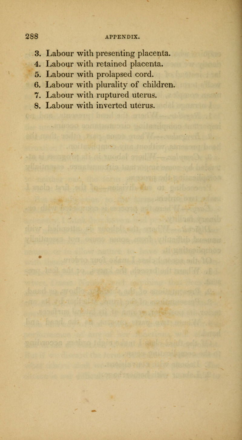 3. Labour with presenting placenta. 4. Labour with retained placenta. 5. Labour with prolapsed cord. 6. Labour with plurality of children. 7. Labour with ruptured uterus. 8. Labour with inverted uterus.