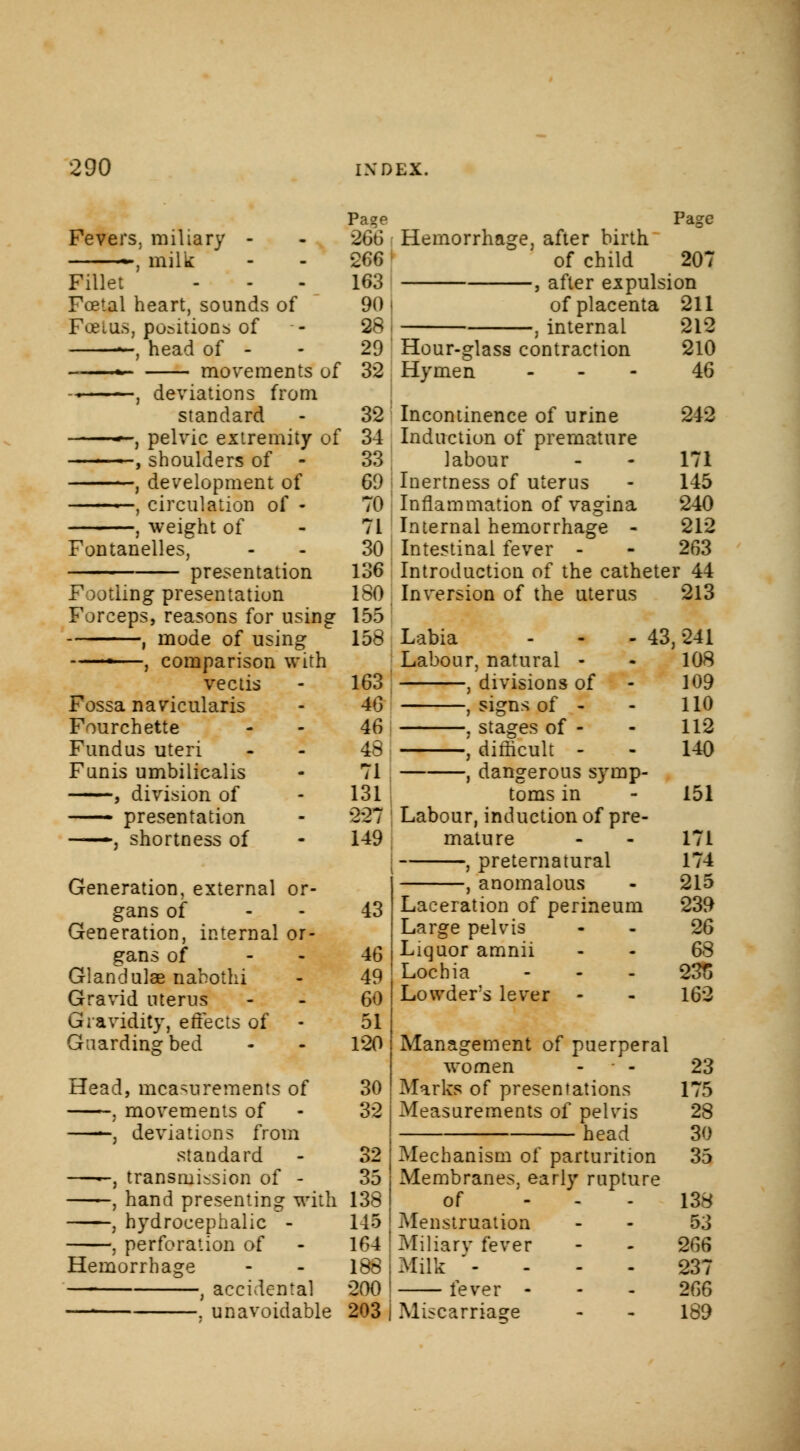 Fevers, miliary - -, milk Fillet Foetal heart, sounds of Fcelus, positions of —, head of - * movements of -• , deviations from standard ■>-, pelvic extremity of ■ ■ , shoulders of - , development of —, circulation of - , weight of Fontanelles, presentation Footling presentation Forceps, reasons for using , mode of using ■—, comparison with vectis Fossa naviculars Fourchette Fundus uteri Funis umbilicalis , division of —- presentation —j shortness of Generation, external or- gans of Generation, internal or- gans of Gland ulae nahothi Gravid uterus Gravidity, effects of Guarding bed Head, measurements of , movements of —-, deviations from standard ——, transmission of - , hand presenting with , hydrocephalic - , perforation of Hemorrhage , accidental —■ . unavoidable Page Page 266 Hemorrhage, after birth •266 of child 207 163 , after expulsion 90 of placenta 211 28 , internal 212 29 Hour-glass contraction 210 32 Hymen 46 32 34 33 69 70 71 30 136 180 155 158 163 46 46 48 71 131 227 149 43 46 49 60 51 120 30 32 32 35 138 145 164 188 200 203 Incontinence of urine 242 Induction of premature labour - - 171 Inertness of uterus - 145 Inflammation of vagina 240 Internal hemorrhage - 212 Intestinal fever - - 263 Introduction of the catheter 44 Inversion of the uterus 213 Labia Labour, natural - , divisions of , signs of - , stages of - , difficult - , dangerous symp- toms in Labour, induction of pre- mature , preternatural anomalous Laceration of perineum Large pelvis Liquor amnii Lochia Lowders lever - 43, 241 108 109 110 112 140 151 171 174 215 239 26 68 23S 162 Management of puerperal women - ■ - Marks of presentations Measurements of pelvis head Mechanism of parturition Membranes, early rupture of ... Menstruation Miliary fever Milk - fever - Miscarriage 23 175 28 30 35 138 53 266 237 266 189