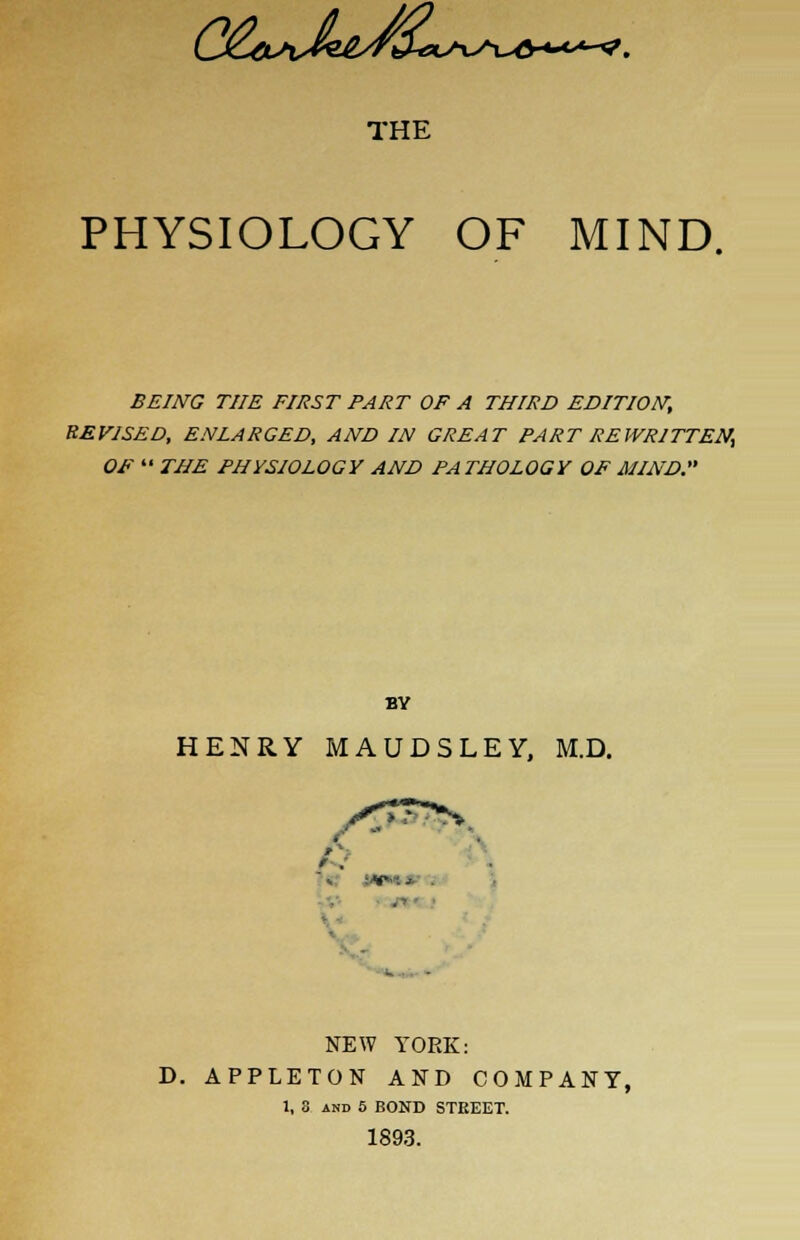(S&>^^e^2Cl>^>^^5-4-**-^. THE PHYSIOLOGY OF MIND. BEING THE FIRST PART OF A THIRD EDITION, REVISED, ENLARGED, AND IN GREAT PART REWRITTEN^ OF THE PHYSIOLOGY AND PATHOLOGY OF MIND. BY HENRY MAUDSLEY, M.D. NEW YORK: D. APPLETON AND COMPANY, 1, 8 and 5 BOND STREET. 1893.