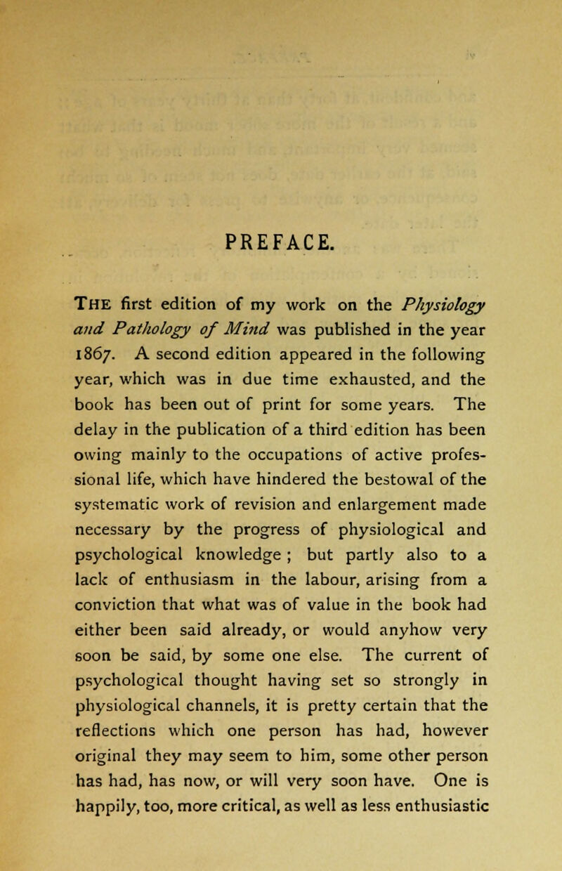 PREFACE. THE first edition of my work on the Physiology and Pathology of Mind was published in the year 1867. A second edition appeared in the following year, which was in due time exhausted, and the book has been out of print for some years. The delay in the publication of a third edition has been owing mainly to the occupations of active profes- sional life, which have hindered the bestowal of the systematic work of revision and enlargement made necessary by the progress of physiological and psychological knowledge ; but partly also to a lack of enthusiasm in the labour, arising from a conviction that what was of value in the book had either been said already, or would anyhow very soon be said, by some one else. The current of psychological thought having set so strongly in physiological channels, it is pretty certain that the reflections which one person has had, however original they may seem to him, some other person has had, has now, or will very soon have. One is happily, too, more critical, as well as less enthusiastic