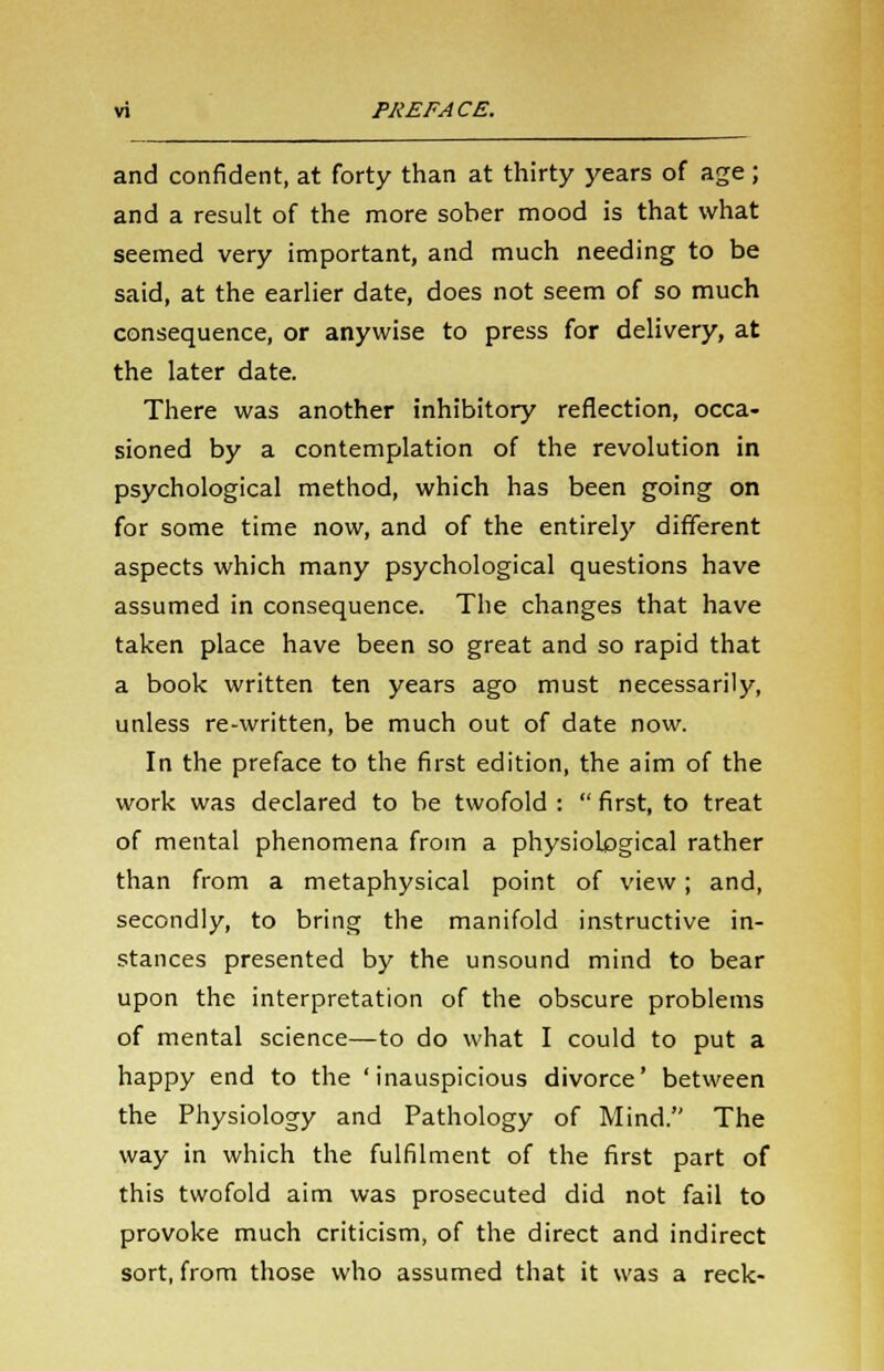 and confident, at forty than at thirty years of age; and a result of the more sober mood is that what seemed very important, and much needing to be said, at the earlier date, does not seem of so much consequence, or anywise to press for delivery, at the later date. There was another inhibitory reflection, occa- sioned by a contemplation of the revolution in psychological method, which has been going on for some time now, and of the entirely different aspects which many psychological questions have assumed in consequence. The changes that have taken place have been so great and so rapid that a book written ten years ago must necessarily, unless re-written, be much out of date now. In the preface to the first edition, the aim of the work was declared to be twofold : first, to treat of mental phenomena from a physiological rather than from a metaphysical point of view; and, secondly, to bring the manifold instructive in- stances presented by the unsound mind to bear upon the interpretation of the obscure problems of mental science—to do what I could to put a happy end to the 'inauspicious divorce' between the Physiology and Pathology of Mind. The way in which the fulfilment of the first part of this twofold aim was prosecuted did not fail to provoke much criticism, of the direct and indirect sort, from those who assumed that it was a reck-