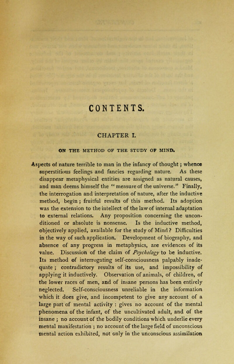 CONTENTS. CHAPTER I. ON THE METHOD OF THE STUDY OF MIND. Aspects of nature terrible to man in the infancy of thought; whence superstitious feelings and fancies regarding nature. As these disappear metaphysical entities are assigned as natural causes, and man deems himself the  measure of the universe. Finally, the interrogation and interpretation of nature, after the inductive method, begin ; fruitful results of this method. Its adoption was the extension to the intellect of the law of internal adaptation to external relations. Any proposition concerning the uncon- ditioned or absolute is nonsense. Is the inductive method, objectively applied, available for the study of Mind ? Difficulties in the way of such application. Development of biography, and absence of any progress in metaphysics, are evidences of its value. Discussion of the claim of Psychology to be inductive. Its method of interrogating self-consciousness palpably inade- quate ; contradictory results of its use, and impossibility of applying it inductively. Observation of animals, of children, of the lower races of men, and of insane persons has been entirely neglected. Self-consciousness unreliable in the information which it does give, and incompetent to give any account of a large part of mental activity : gives no account of the mental phenomena of the infant, of the uncultivated adult, and of the insane ; no account of the bodily conditions which underlie every mental manifestation ; no account of the large field of unconscious mental action exhibited, not only in the unconscious assimilation