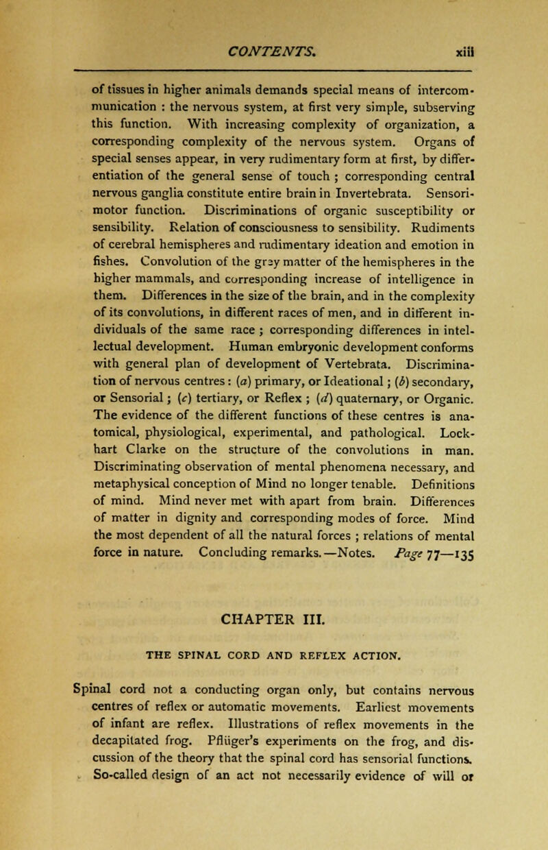 of tissues in higher animals demands special means of intercom- munication : the nervous system, at first very simple, subserving this function. With increasing complexity of organization, a corresponding complexity of the nervous system. Organs of special senses appear, in very rudimentary form at first, by differ- entiation of the general sense of touch ; corresponding central nervous ganglia constitute entire brain in Invertebrata. Sensori- motor function. Discriminations of organic susceptibility or sensibility. Relation of consciousness to sensibility. Rudiments of cerebral hemispheres and rudimentary ideation and emotion in fishes. Convolution of the grsy matter of the hemispheres in the higher mammals, and corresponding increase of intelligence in them. Differences in the size of the brain, and in the complexity of its convolutions, in different races of men, and in different in- dividuals of the same race ; corresponding differences in intel- lectual development. Human embryonic development conforms with general plan of development of Vertebrata. Discrimina- tion of nervous centres: (a) primary, or Ideational; {i) secondary, or Sensorial; (c) tertiary, or Reflex ; (d) quaternary, or Organic. The evidence of the different functions of these centres is ana- tomical, physiological, experimental, and pathological. Lock- hart Clarke on the structure of the convolutions in man. Discriminating observation of mental phenomena necessary, and metaphysical conception of Mind no longer tenable. Definitions of mind. Mind never met with apart from brain. Differences of matter in dignity and corresponding modes of force. Mind the most dependent of all the natural forces ; relations of mental force in nature. Concluding remarks.—Notes. Page 77—135 CHAPTER III. THE SPINAL CORD AND REFLEX ACTION. Spinal cord not a conducting organ only, but contains nervous centres of reflex or automatic movements. Earliest movements of infant are reflex. Illustrations of reflex movements in the decapitated frog. Pfliiger's experiments on the frog, and dis- cussion of the theory that the spinal cord has sensorial functions. So-called design of an act not necessarily evidence of will or