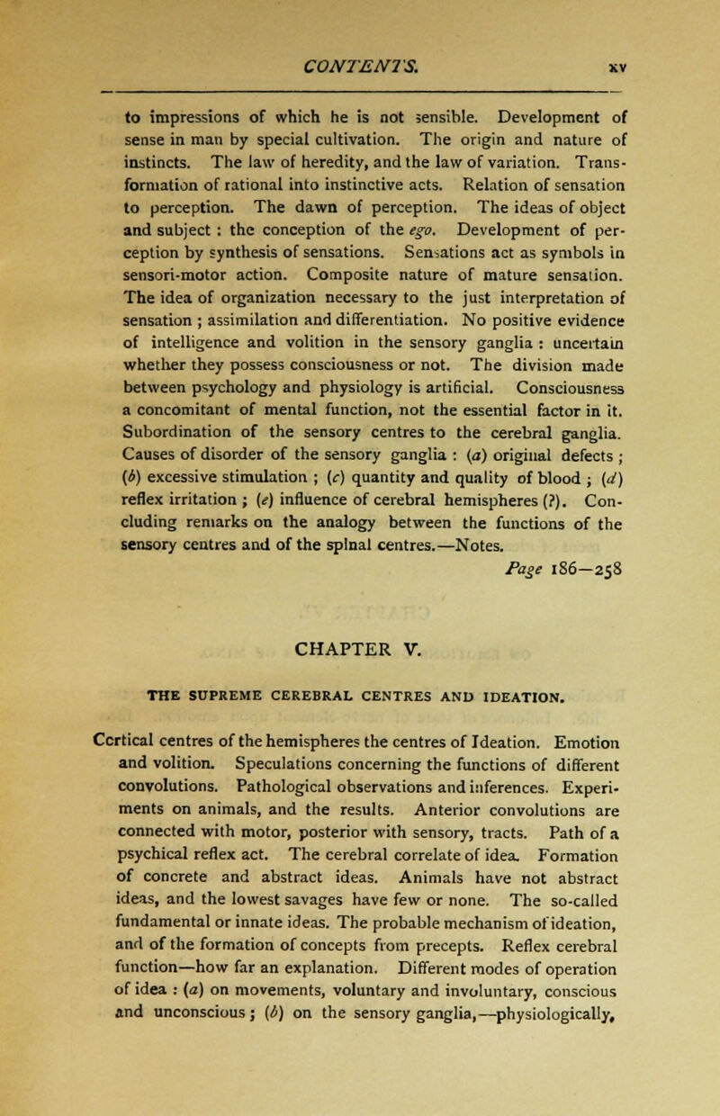 to impressions of which he is not sensible. Development of sense in man by special cultivation. The origin and nature of instincts. The law of heredity, and the law of variation. Trans- formation of rational into instinctive acts. Relation of sensation to perception. The dawn of perception. The ideas of object and subject : the conception of the ego. Development of per- ception by synthesis of sensations. Sensations act as symbols in sensori-motor action. Composite nature of mature sensation. The idea of organization necessary to the just interpretation of sensation ; assimilation and differentiation. No positive evidence of intelligence and volition in the sensory ganglia : uncertain whether they possess consciousness or not. The division made between psychology and physiology is artificial. Consciousness a concomitant of mental function, not the essential factor in it. Subordination of the sensory centres to the cerebral ganglia. Causes of disorder of the sensory ganglia : (a) original defects ; (*) excessive stimulation ; (c) quantity and quality of blood ; (d) reflex irritation ; (e) influence of cerebral hemispheres (?). Con- cluding remarks on the analogy between the functions of the sensory centres and of the spinal centres.—Notes. Page 186-258 CHAPTER V. THE SUPREME CEREBRAL CENTRES AND IDEATION. Cortical centres of the hemispheres the centres of Ideation. Emotion and volition. Speculations concerning the functions of different convolutions. Pathological observations and inferences. Experi- ments on animals, and the results. Anterior convolutions are connected with motor, posterior with sensory, tracts. Path of a psychical reflex act. The cerebral correlate of idea. Formation of concrete and abstract ideas. Animals have not abstract ideas, and the lowest savages have few or none. The so-called fundamental or innate ideas. The probable mechanism ol'ideation, and of the formation of concepts from precepts. Reflex cerebral function—how far an explanation. Different modes of operation of idea : (a) on movements, voluntary and involuntary, conscious and unconscious ; (b) on the sensory ganglia,—physiologically,