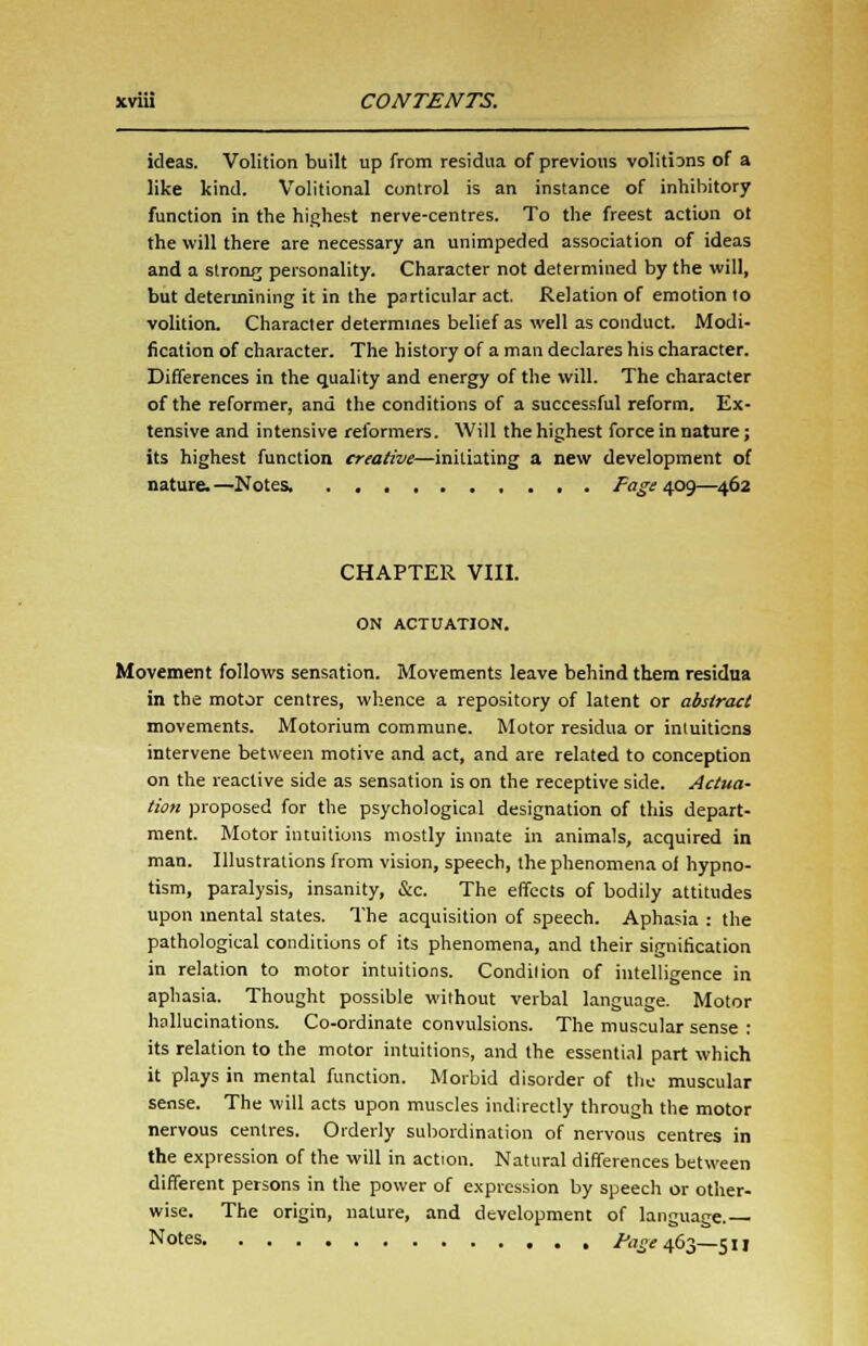 ideas. Volition built up from residua of previous volitiDns of a like kind. Volitional control is an instance of inhibitory function in the highest nerve-centres. To the freest action o! the will there are necessary an unimpeded association of ideas and a strong personality. Character not determined by the will, but determining it in the particular act. Relation of emotion to volition. Character determines belief as well as conduct. Modi- fication of character. The history of a man declares his character. Differences in the quality and energy of the will. The character of the reformer, and the conditions of a successful reform. Ex- tensive and intensive reformers. Will the highest force in nature; its highest function creative—initiating a new development of nature.—Notes, Fage 4.0^—462 CHAPTER VIII. ON ACTUATION. Movement follows sensation. Movements leave behind them residua in the motor centres, whence a repository of latent or abstract movements. Motorium commune. Motor residua or intuitions intervene between motive and act, and are related to conception on the reactive side as sensation is on the receptive side. Actua- tion proposed for the psychological designation of this depart- ment. Motor intuitions mostly innate in animals, acquired in man. Illustrations from vision, speech, the phenomena ol hypno- tism, paralysis, insanity, &c. The effects of bodily attitudes upon mental states. The acquisition of speech. Aphasia : the pathological conditions of its phenomena, and their signification in relation to motor intuitions. Condition of intelligence in aphasia. Thought possible without verbal language. Motor hallucinations. Co-ordinate convulsions. The muscular sense : its relation to the motor intuitions, and the essential part which it plays in mental function. Morbid disorder of the muscular sense. The will acts upon muscles indirectly through the motor nervous centres. Orderly subordination of nervous centres in the expression of the will in action. Natural differences between different persons in the power of expression by speech or other- wise. The origin, nature, and development of language. Notes ^^ 463—511
