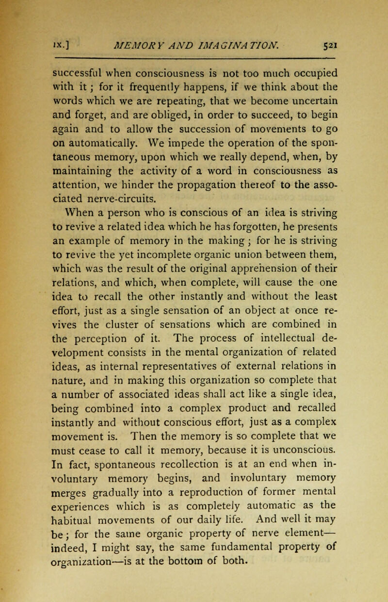 successful when consciousness is not too much occupied with it; for it frequently happens, if we think about the words which we are repeating, that we become uncertain and forget, and are obliged, in order to succeed, to begin again and to allow the succession of movements to go on automatically. We impede the operation of the spon- taneous memory, upon which we really depend, when, by maintaining the activity of a word in consciousness as attention, we hinder the propagation thereof to the asso- ciated nerve-circuits. When a person who is conscious of an idea is striving to revive a related idea which he has forgotten, he presents an example of memory in the making; for he is striving to revive the yet incomplete organic union between them, which was the result of the original apprehension of their relations, and which, when complete, will cause the one idea to recall the other instantly and without the least effort, just as a single sensation of an object at once re- vives the cluster of sensations which are combined in the perception of it. The process of intellectual de- velopment consists in the mental organization of related ideas, as internal representatives of external relations in nature, and in making this organization so complete that a number of associated ideas shall act like a single idea, being combined into a complex product and recalled instantly and without conscious effort, just as a complex movement is. Then the memory is so complete that we must cease to call it memory, because it is unconscious. In fact, spontaneous recollection is at an end when in- voluntary memory begins, and involuntary memory merges gradually into a reproduction of former mental experiences which is as completely automatic as the habitual movements of our daily life. And well it may be; for the same organic property of nerve element— indeed, I might say, the same fundamental property of organization—is at the bottom of both.