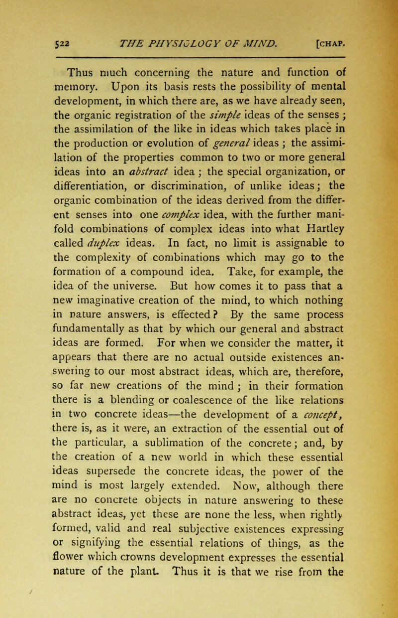 Thus niuch concerning the nature and function of memory. Upon its basis rests the possibility of mental development, in which there are, as we have already seen, the organic registration of the simple ideas of the senses ; the assimilation of the like in ideas which takes place in the production or evolution of general ideas ; the assimi- lation of the properties common to two or more general ideas into an abstract idea ; the special organization, or differentiation, or discrimination, of unlike ideas; the organic combination of the ideas derived from the differ- ent senses into one complex idea, with the further mani- fold combinations of complex ideas into what Hartley called duplex ideas. In fact, no limit is assignable to the complexity of combinations which may go to the formation of a compound idea. Take, for example, the idea of the universe. But how comes it to pass that a new imaginative creation of the mind, to which nothing in nature answers, is effected ? By the same process fundamentally as that by which our general and abstract ideas are formed. For when we consider the matter, it appears that there are no actual outside existences an- swering to our most abstract ideas, which are, therefore, so far new creations of the mind ; in their formation there is a blending or coalescence of the like relations in two concrete ideas—the development of a concept, there is, as it were, an extraction of the essential out of the particular, a sublimation of the concrete; and, by the creation of a new world in which these essential ideas supersede the concrete ideas, the power of the mind is most largely extended. Now, although there are no concrete objects in nature answering to these abstract ideas, yet these are none the less, when rightly formed, valid and real subjective existences expressing or signifying the essential relations of things, as the flower which crowns development expresses the essential nature of the plant Thus it is that we rise from the