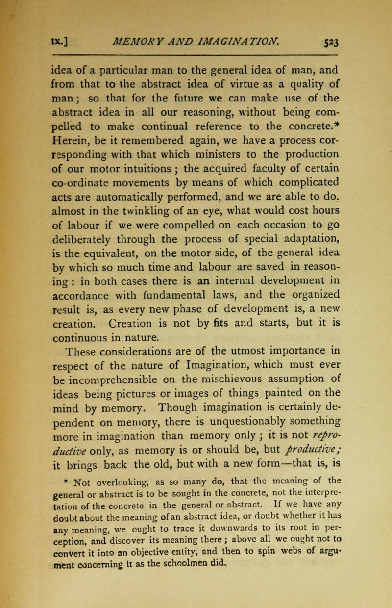 idea of a particular man to the general idea of man, and from that to the abstract idea of virtue as a quality of man; so that for the future we can make use of the abstract idea in all our reasoning, without being com- pelled to make continual reference to the concrete.* Herein, be it remembered again, we have a process cor- responding with that which ministers to the production of our motor intuitions ; the acquired faculty of certain co-ordinate movements by means of which complicated acts are automatically performed, and we are able to do, almost in the twinkling of an eye, what would cost hours of labour if we were compelled on each occasion to go deliberately through the process of special adaptation, is the equivalent, on the motor side, of the general idea by which so much time and labour are saved in reason- ing : in both cases there is an internal development in accordance with fundamental laws, and the organized result is, as every new phase of development is, a new creation. Creation is not by fits and starts, but it is continuous in nature. These considerations are of the utmost importance in respect of the nature of Imagination, which must ever be incomprehensible on the mischievous assumption of ideas being pictures or images of things painted on the mind by memory. Though imagination is certainly de- pendent on memory, there is unquestionably something more in imagination than memory only ; it is not repro- ductive only, as memory is or should be, but productive; it brings back the old, but with a new form—that is, is * Not overlooking, as so many do, that the meaning of the general or abstract is to be sought in the concrete, not the interpre- tation of the concrete in the general or abstract. If we have any doubtabout the meaning of an abstract idea, or doubt whether it has any meaning, we ought to trace it downwards to its root in per- ception, and discover its meaning there ; above all we ought not to convert it into an objective entity, and then to spin webs of argu- ment concerning It as the schoolmen did.