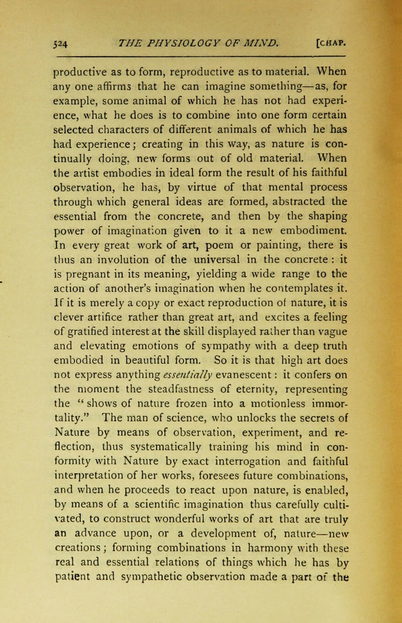 productive as to form, reproductive as to material. When any one affirms that he can imagine something—as, for example, some animal of which he has not had experi- ence, what he does is to combine into one form certain selected characters of different animals of which he has had experience; creating in this way, as nature is con- tinually doing, new forms out of old material. When the artist embodies in ideal form the result of his faithful observation, he has, by virtue of that mental process through which general ideas are formed, abstracted the essential from the concrete, and then by the shaping power of imagination given to it a new embodiment. In every great work of art, poem or painting, there is thus an involution of the universal in the concrete : it is pregnant in its meaning, yielding a wide range to the action of another's imagination when he contemplates it. If it is merely a copy or exact reproduction of nature, it is clever artifice rather than great art, and excites a feeling of gratified interest at the skill displayed rather than vague and elevating emotions of sympathy with a deep truth embodied in beautiful form. So it is that high art does not express anything essentially evanescent: it confers on the moment the steadfastness of eternity, representing the shows of nature frozen into a motionless immor- tality. The man of science, who unlocks the secrets of Nature by means of observation, experiment, and re- flection, thus systematically training his mind in con- formity with Nature by exact interrogation and faithful interpretation of her works, foresees future combinations, and when he proceeds to react upon nature, is enabled, by means of a scientific imagination thus carefully culti- vated, to construct wonderful works of art that are truly an advance upon, or a development of, nature—new creations; forming combinations in harmony with these real and essential relations of things which he has by patient and sympathetic observation made a part of the