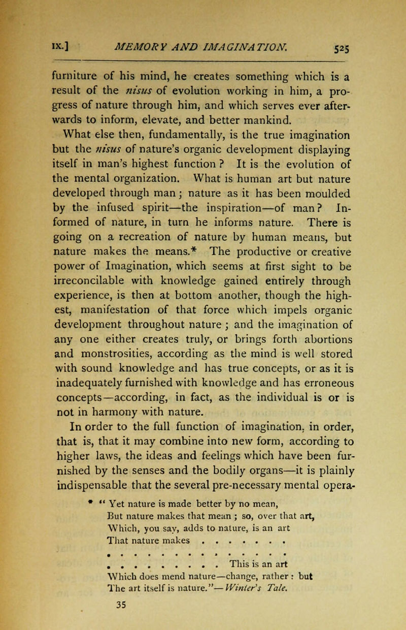 furniture of his mind, he creates something which is a result of the nisus of evolution working in him, a pro- gress of nature through him, and which serves ever after- wards to inform, elevate, and better mankind. What else then, fundamentally, is the true imagination but the nisus of nature's organic development displaying itself in man's highest function ? It is the evolution of the mental organization. What is human art but nature developed through man; nature as it has been moulded by the infused spirit—the inspiration—of man? In- formed of nature, in turn he informs nature. There is going on a recreation of nature by human means, but nature makes the means.* The productive or creative power of Imagination, which seems at first sight to be irreconcilable with knowledge gained entirely through experience, is then at bottom another, though the high- est, manifestation of that force which impels organic development throughout nature ; and the imagination of any one either creates truly, or brings forth abortions and monstrosities, according as the mind is well stored with sound knowledge and has true concepts, or as it is inadequately furnished with knowledge and has erroneous concepts—according, in fact, as the individual is or is not in harmony with nature. In order to the full function of imagination, in order, that is, that it may combine into new form, according to higher laws, the ideas and feelings which have been fur- nished by the senses and the bodily organs—it is plainly indispensable that the several pre-necessary mental opera- Yet nature is made better by no mean, But nature makes that mean ; so, over that art, Which, you say, adds to nature, is an art That nature makes • ••••••»•••• • This is an art Which does mend nature—change, rather: but The art itself is nature.—Winter's Tale. 35