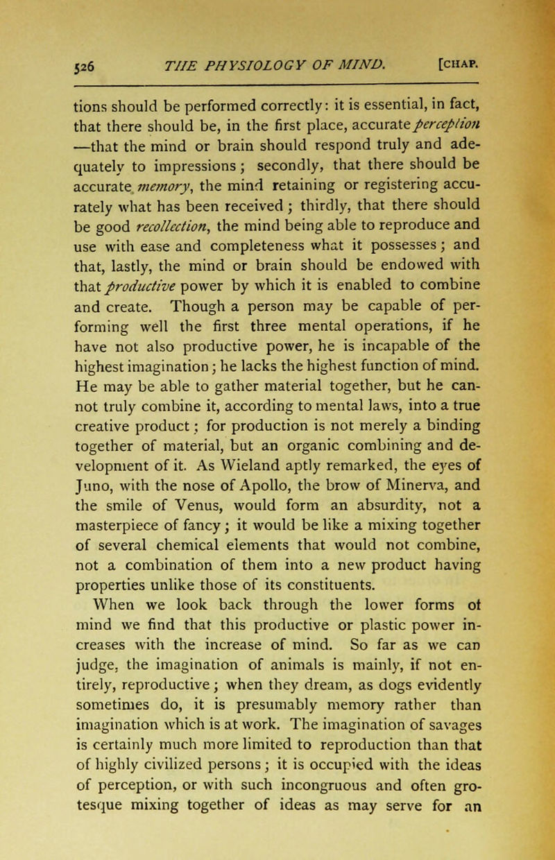 tions should be performed correctly: it is essential, in fact, that there should be, in the first place, accurate perception —that the mind or brain should respond truly and ade- quately to impressions; secondly, that there should be accurate memory, the mind retaining or registering accu- rately what has been received ; thirdly, that there should be good recollection, the mind being able to reproduce and use with ease and completeness what it possesses; and that, lastly, the mind or brain should be endowed with that productive power by which it is enabled to combine and create. Though a person may be capable of per- forming well the first three mental operations, if he have not also productive power, he is incapable of the highest imagination; he lacks the highest function of mind. He may be able to gather material together, but he can- not truly combine it, according to mental laws, into a true creative product; for production is not merely a binding together of material, but an organic combining and de- velopment of it. As VVieland aptly remarked, the eyes of Juno, with the nose of Apollo, the brow of Minerva, and the smile of Venus, would form an absurdity, not a masterpiece of fancy; it would be like a mixing together of several chemical elements that would not combine, not a combination of them into a new product having properties unlike those of its constituents. When we look back through the lower forms ot mind we find that this productive or plastic power in- creases with the increase of mind. So far as we can judge, the imagination of animals is mainly, if not en- tirely, reproductive; when they dream, as dogs evidently sometimes do, it is presumably memory rather than imagination which is at work. The imagination of savages is certainly much more limited to reproduction than that of highly civilized persons j it is occupied with the ideas of perception, or with such incongruous and often gro- tesque mixing together of ideas as may serve for an