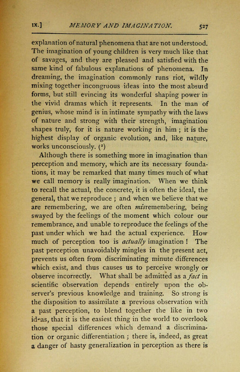 explanation of natural phenomena that are not understood. The imagination of young children is very much like that of savages, and they are pleased and satisfied with the same kind of fabulous explanations of phenomena. In dreaming, the imagination commonly runs riot, wildly mixing together incongruous ideas into the most absuid forms, but still evincing its wonderful shaping power in the vivid dramas which it represents. In the man of genius, whose mind is in intimate sympathy with the laws of nature and strong with their strength, imagination shapes truly, for it is nature working in him ; it is the highest display of organic evolution, and, like nature, works unconsciously. (2) Although there is something more in imagination than perception and memory, which are its necessary founda- tions, it may be remarked that many times much of what we call memory is really imagination. When we think to recall the actual, the concrete, it is often the ideal, the general, that we reproduce ; and when we believe that we are remembering, we are often #z«remembering, being swayed by the feelings of the moment which colour our remembrance, and unable to reproduce the feelings of the past under which we had the actual experience. How- much of perception too is actually imagination ! The past perception unavoidably mingles in the present act, prevents us often from discriminating minute differences which exist, and thus causes us to perceive wrongly or observe incorrectly. What shall be admitted as a. fact in scientific observation depends entirely upon the ob- server's previous knowledge and training. So strong is the disposition to assimilate a previous observation with a past perception, to blend together the like in two id'^as, that it is the easiest thing in the world to overlook those special differences which demand a discrimina- tion or organic differentiation ; there is, indeed, as great a danger of hasty generalization in perception as there is
