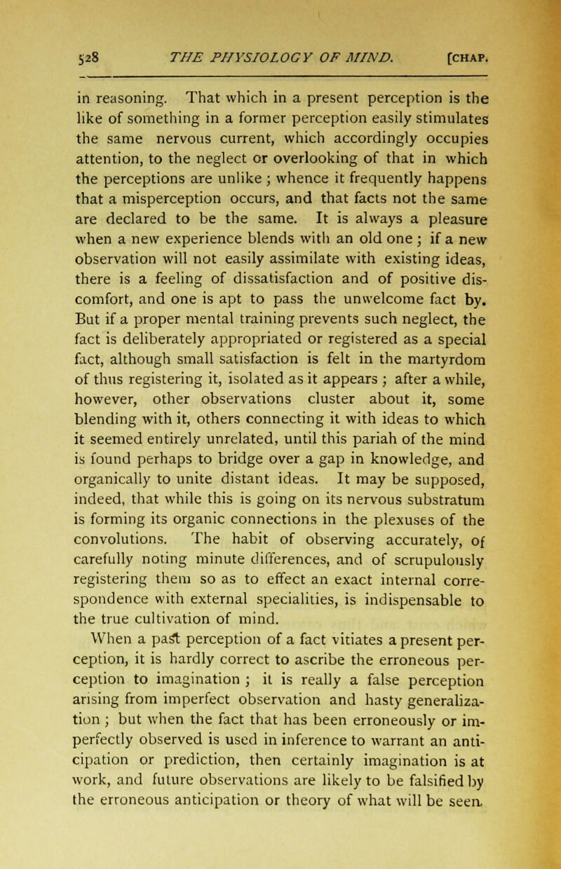 in reasoning. That which in a present perception is the like of something in a former perception easily stimulates the same nervous current, which accordingly occupies attention, to the neglect or overlooking of that in which the perceptions are unlike ; whence it frequently happens that a misperception occurs, and that facts not the same are declared to be the same. It is always a pleasure when a new experience blends with an old one ; if a new observation will not easily assimilate with existing ideas, there is a feeling of dissatisfaction and of positive dis- comfort, and one is apt to pass the unwelcome fact by. But if a proper mental training prevents such neglect, the fact is deliberately appropriated or registered as a special fact, although small satisfaction is felt in the martyrdom of thus registering it, isolated as it appears ; after a while, however, other observations cluster about it, some blending with it, others connecting it with ideas to which it seemed entirely unrelated, until this pariah of the mind is found perhaps to bridge over a gap in knowledge, and organically to unite distant ideas. It may be supposed, indeed, that while this is going on its nervous substratum is forming its organic connections in the plexuses of the convolutions. The habit of observing accurately, of carefully noting minute differences, and of scrupulously registering them so as to effect an exact internal corre- spondence with external specialities, is indispensable to the true cultivation of mind. When a past perception of a fact vitiates a present per- ception, it is hardly correct to ascribe the erroneous per- ception to imagination ; it is really a false perception arising from imperfect observation and hasty generaliza- tion ; but when the fact that has been erroneously or im- perfectly observed is used in inference to warrant an anti- cipation or prediction, then certainly imagination is at work, and future observations are likely to be falsified by the erroneous anticipation or theory of what will be seen.