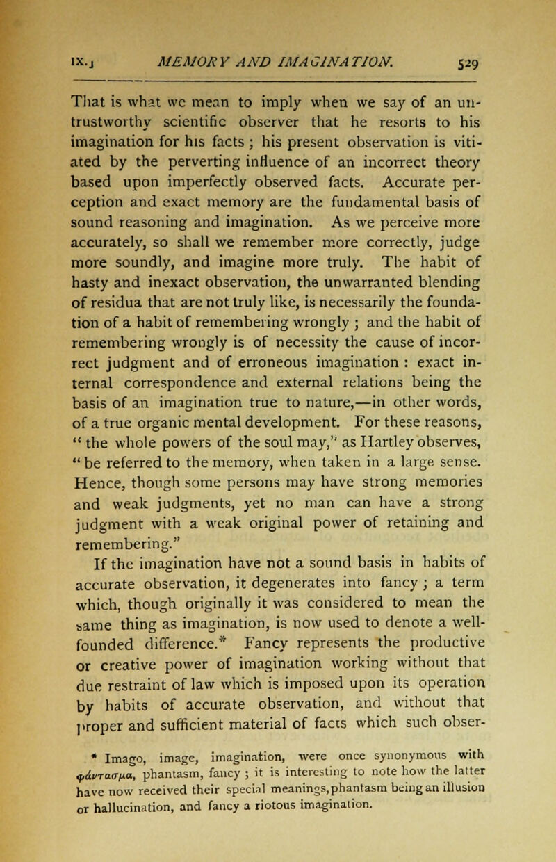 That is what wc mean to imply when we say of an un- trustworthy scientific observer that he resorts to his imagination for his facts ; his present observation is viti- ated by the perverting influence of an incorrect theory based upon imperfectly observed facts. Accurate per- ception and exact memory are the fundamental basis of sound reasoning and imagination. As we perceive more accurately, so shall we remember more correctly, judge more soundly, and imagine more truly. The habit of hasty and inexact observation, the unwarranted blending of residua that are not truly like, is necessarily the founda- tion of a habit of remembering wrongly ; and the habit of remembering wrongly is of necessity the cause of incor- rect judgment and of erroneous imagination : exact in- ternal correspondence and external relations being the basis of an imagination true to nature,—in other words, of a true organic mental development. For these reasons,  the whole powers of the soul may,'' as Hartley observes, be referred to the memory, when taken in a large sense. Hence, though some persons may have strong memories and weak judgments, yet no man can have a strong judgment with a weak original power of retaining and remembering. If the imagination have not a sound basis in habits of accurate observation, it degenerates into fancy ; a term which, though originally it was considered to mean the same thing as imagination, is now used to denote a well- founded difference.* Fancy represents the productive or creative power of imagination working without that due restraint of law which is imposed upon its operation by habits of accurate observation, and without that proper and sufficient material of faces which such obser- * Imago, image, imagination, were once synonymous with yiinaana, phantasm, fancy ; it is interesting to note how the latter have now received their special meanings,phantasm beingan illusion or hallucination, and fancy a riotous imagination.