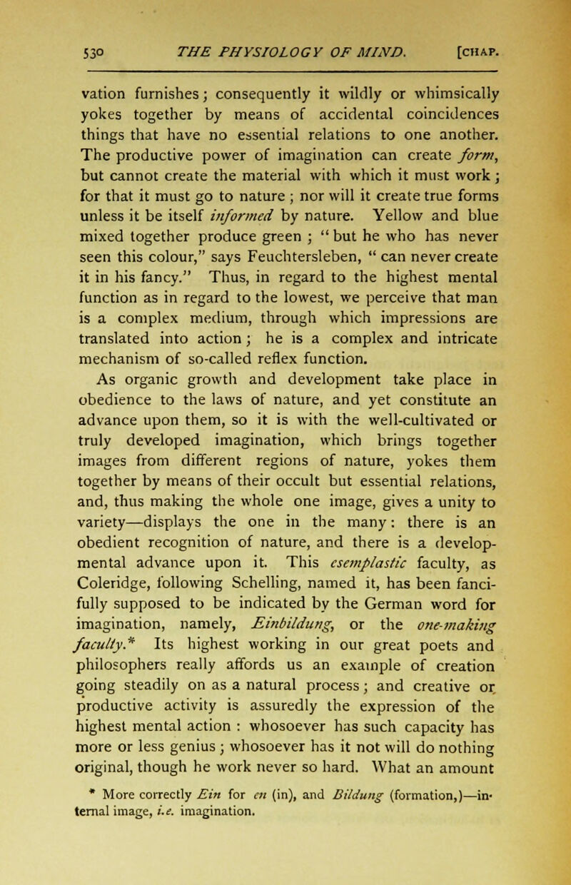vation furnishes; consequently it wildly or whimsically yokes together by means of accidental coincidences things that have no essential relations to one another. The productive power of imagination can create form, but cannot create the material with which it must work ; for that it must go to nature ; nor will it create true forms unless it be itself informed by nature. Yellow and blue mixed together produce green ; but he who has never seen this colour, says Feuchtersleben,  can never create it in his fancy. Thus, in regard to the highest mental function as in regard to the lowest, we perceive that man is a complex medium, through which impressions are translated into action; he is a complex and intricate mechanism of so-called reflex function. As organic growth and development take place in obedience to the laws of nature, and yet constitute an advance upon them, so it is with the well-cultivated or truly developed imagination, which brings together images from different regions of nature, yokes them together by means of their occult but essential relations, and, thus making the whole one image, gives a unity to variety—displays the one in the many: there is an obedient recognition of nature, and there is a develop- mental advance upon it. This esemf/astic faculty, as Coleridge, following Schelling, named it, has been fanci- fully supposed to be indicated by the German word for imagination, namely, Einbildung, or the one-making faculty* Its highest working in our great poets and philosophers really affords us an example of creation going steadily on as a natural process; and creative or productive activity is assuredly the expression of the highest mental action : whosoever has such capacity has more or less genius ; whosoever has it not will do nothing original, though he work never so hard. What an amount * More correctly Ein for en (in), and Bildung (formation,)—in- ternal image, i. e. imagination.