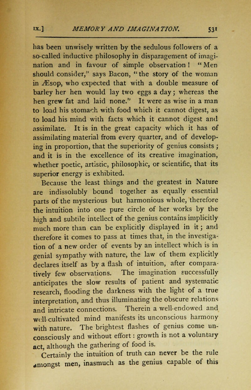has been unwisely written by the sedulous followers of a so-called inductive philosophy in disparagement of imagi- nation and in favour of simple observation !  Men should consider, says Bacon,  the story of the woman in ^Esop, who expected that with a double measure of barley her hen would lay two eggs a day; whereas the hen grew fat and laid none. It were as wise in a man to load his stomach with food which it cannot digest, as to load his mind with facts which it cannot digest and assimilate. It is in the great capacity which it has of assimilating material from every quarter, and of develop- ing in proportion, that the superiority of genius consists ; and it is in the excellence of its creative imagination, whether poetic, artistic, philosophic, or scientific, that its superior energy is exhibited. Because the least things and the greatest in Nature are indissolubly bound together as equally essential parts of the mysterious but harmonious whole, therefore the intuition into one pure circle of her works by the high and subtile intellect of the genius contains implicitly much more than can be explicitly displayed in it; and therefore it comes to pass at times that, in the investiga- tion of a new order of events by an intellect which is in genial sympathy with nature, the law of them explicitly declares itself as by a flash of intuition, after compara- tively few observations. The imagination successfully anticipates the slow results of patient and systematic research, flooding the darkness with the light of a true interpretation, and thus illuminating the obscure relations and intricate connections. Therein a well-endowed and well-cultivated mind manifests its unconscious harmony with nature. The brightest flashes of genius come un- consciously and without effort: growth is not a voluntary act, although the gathering of food is. Certainly the intuition of truth can never be the rule amongst men, inasmuch as the genius capable of this