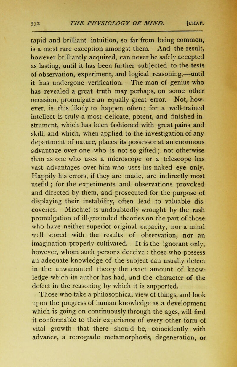 rapid and brilliant intuition, so far from being common, is a most rare exception amongst them. And the result, however brilliantly acquired, can never be safely accepted as lasting, until it has been further subjected to the tests of observation, experiment, and logical reasoning,—until it has undergone verification. The man of genius who has revealed a great truth may perhaps, on some other occasion, promulgate an equally great error. Not, how- ever, is this likely to happen often : for a well-trained intellect is truly a most delicate, potent, and finished in- strument, which has been fashioned with great pains and skill, and which, when applied to the investigation of any department of nature, places its possessor at an enormous advantage over one who is not so gifted ; not otherwise than as one who uses a microscope or a telescope has vast advantages over him who uses his naked eye only. Happily his errors, if they are made, are indirectly most useful; for the experiments and observations provoked and directed by them, and prosecuted for the purpose ol displaying their instability, often lead to valuable dis- coveries. Mischief is undoubtedly wrought by the rash promulgation of ill-grounded theories on the part of those who have neither supeiior original capacity, nor a mind well stored with the results of observation, nor an imagination properly cultivated. It is the ignorant only, however, whom such persons deceive : those who possess an adequate knowledge of the subject can usually detect in the unwarranted theory the exact amount of know- ledge which its author has had, and the character of the defect in the reasoning by which it is supported. Those who take a philosophical view of things, and look upon the progress of human knowledge as a development which is going on continuously through the ages, will find it conformable to their experience of every other form of vital growth that there should be, coincidently with advance, a retrograde metamorphosis, degeneration, or
