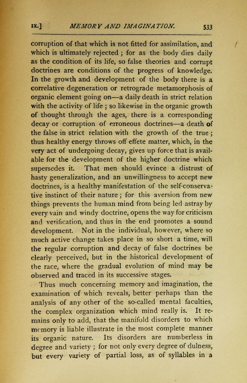 corruption of that which is not fitted for assimilation, and which is ultimately rejected ; for as the body dies daily as the condition of its life, so false theories and corrupt doctrines are conditions of the progress of knowledge. In the growth and development of the body there is a correlative degeneration or retrograde metamorphosis of organic element going on—a daily death in strict relation with the activity of life ; so likewise in the organic growth of thought through the ages, there is a corresponding decay or corruption of erroneous doctrines—a death of the false in strict relation with the growth of the true ; thus healthy energy throws off effete matter, which, in the very act of undergoing decay, gives up force that is avail- able for the development of the higher doctrine which supersedes it. That men should evince a distrust of hasty generalization, and an unwillingness to accept new doctrines, is a healthy manifestation of the self-conserva- tive instinct of their nature ; for this aversion from new things prevents the human mind from being led astray by every vain and windy doctrine, opens the way for criticism and verification, and thus in the end promotes a sound development. Not in the individual, however, where so much active change takes place in so short a time, will the regular corruption and decay of false doctrines be clearly perceived, but in the historical development of the race, where the gradual evolution of mind may be observed and traced in its successive stages. Thus much concerning memory and imagination, the examination of which reveals, better perhaps than the analysis of any other of the so-called mental faculties, the complex organization which mind really is. It re- mains only to add, that the manifold disorders to which memory is liable illustrate in the most complete manner its organic nature. Its disorders are numberless in degree and variety ; for not only every degree of dulness, but every variety of partial loss, as of syllables in a