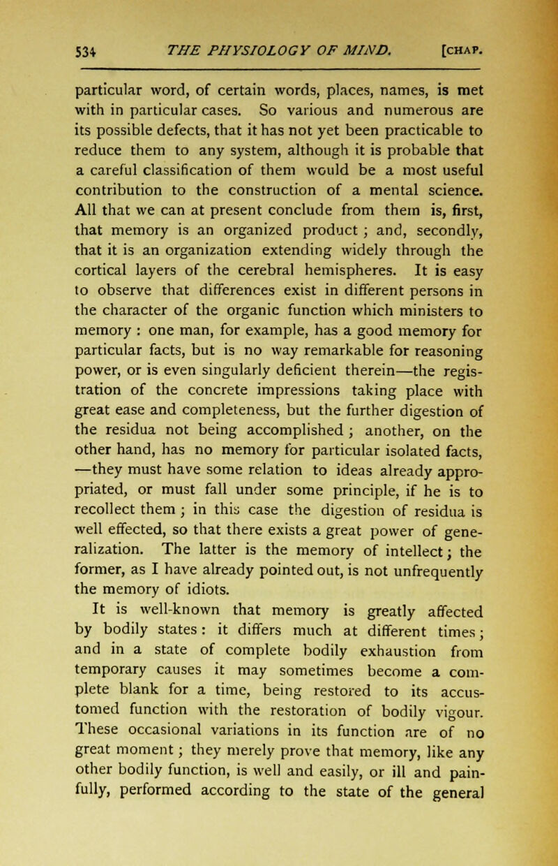 particular word, of certain words, places, names, is met with in particular cases. So various and numerous are its possible defects, that it has not yet been practicable to reduce them to any system, although it is probable that a careful classification of them would be a most useful contribution to the construction of a mental science. All that we can at present conclude from them is, first, that memory is an organized product ; and, secondly, that it is an organization extending widely through the cortical layers of the cerebral hemispheres. It is easy to observe that differences exist in different persons in the character of the organic function which ministers to memory : one man, for example, has a good memory for particular facts, but is no way remarkable for reasoning power, or is even singularly deficient therein—the regis- tration of the concrete impressions taking place with great ease and completeness, but the further digestion of the residua not being accomplished ; another, on the other hand, has no memory for particular isolated facts, —they must have some relation to ideas already appro- priated, or must fall under some principle, if he is to recollect them ; in this case the digestion of residua is well effected, so that there exists a great power of gene- ralization. The latter is the memory of intellect; the former, as I have already pointed out, is not unfrequently the memory of idiots. It is well-known that memory is greatly affected by bodily states: it differs much at different times j and in a state of complete bodily exhaustion from temporary causes it may sometimes become a com- plete blank for a time, being restored to its accus- tomed function with the restoration of bodily vigour. These occasional variations in its function are of no great moment; they merely prove that memory, like any other bodily function, is well and easily, or ill and pain- fully, performed according to the state of the general