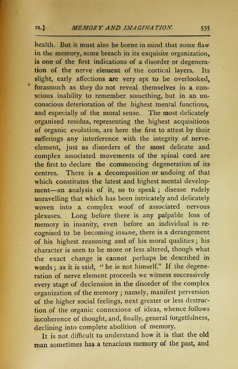 health. But it must also be borne in mind that some flaw in the memory, some breach in its exquisite organization, is one of the first indications of a disorder or degenera- tion of the nerve element of the cortical layers. Its slight, early affections are very apt to be overlooked, forasmuch as they do not reveal themselves in a con- scious inability to remember something, but in an un- conscious deterioration of the highest mental functions, and especially of the moral sense. The most delicately organized residua, representing the highest acquisitions of organic evolution, are here the first to attest by their sufferings any interference with the integrity of nerve- element, just as disorders of the most delicate and complex associated movements of the spinal cord are the first to declare the commencing degeneration of its centres. There is a decomposition or undoing of that which constitutes the latest and highest mental develop- ment—an analysis of it, so to speak ; disease rudely unravelling that which has been intricately and delicately woven into a complex woof of associated nervous plexuses. Long before there is any palpable loss of memory in insanity, even before an individual is re- cognised to be becoming insane, there is a derangement of his highest reasoning and of his moral qualities; his character is seen to be more or less altered, though what the exact change is cannot perhaps be described in words; as it is said, he is not himself. If the degene- ration of nerve element proceeds we witness successively every stage of declension in the disorder of the complex organization of the memory ; namely, manifest perversion of the higher social feelings, next greater or less destruc- tion of the organic connexions of ideas, whence follows incoherence of thought, and, finally, general forgetfulness, declining into complete abolition of memory. It is not difficult to understand how it is that the old man sometimes has a tenacious memory of the past, and