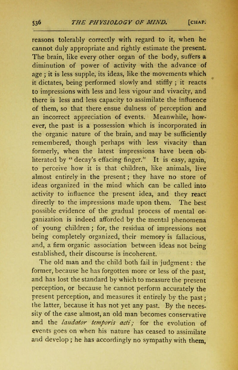 reasons tolerably correctly with regard to it, when he cannot duly appropriate and rightly estimate the present. The brain, like every other organ of the body, suffers a diminution of power of activity with the advance of age ; it is less supple, its ideas, like the movements which it dictates, being performed slowly and stiffly ; it reacts to impressions with less and less vigour and vivacity, and there is less and less capacity to assimilate the influence of them, so that there ensue dulness of perception and an incorrect appreciation of events. Meanwhile, how- ever, the past is a possession which is incorporated in the organic nature of the brain, and may be sufficiently remembered, though perhaps with less vivacity than formerly, when the latest impressions have been ob- literated by decay's effacing finger. It is easy, again, to perceive how it is that children, like animals, live almost entirely in the present; they have no store of ideas organized in the mind which can be called into activity to influence the present idea, and they react directly to the impressions made upon them. The best possible evidence of the gradual process of mental or- ganization is indeed afforded by the mental phenomena of young children ; for, the residua of impressions not being completely organized, their memory is fallacious, and, a firm organic association between ideas not being established, their discourse is incoherent. The old man and the child both fail in judgment: the former, because he has forgotten more or less of the past, and has lost the standard by which to measure the present perception, or because he cannot perform accurately the present perception, and measures it entirely by the past; the latter, because it has not yet any past. By the neces- sity of the case almost, an old man becomes conservative and the laudator temporis adi; for the evolution of events goes on when his nature has ceased to assimilate and develop ; he has accordingly no sympathy with them,