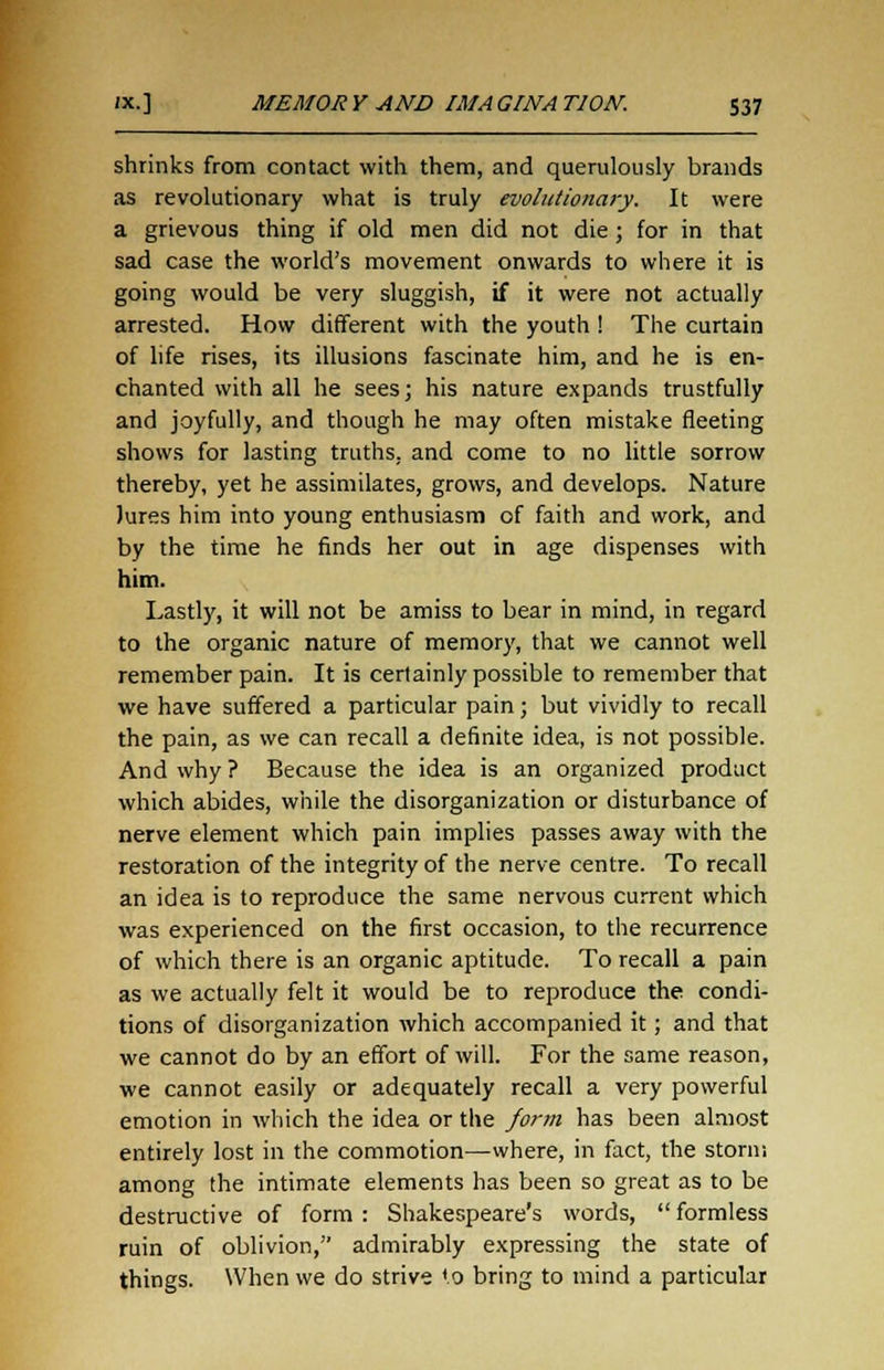 shrinks from contact with them, and querulously brands as revolutionary what is truly evolutionary. It were a grievous thing if old men did not die ; for in that sad case the world's movement onwards to where it is going would be very sluggish, if it were not actually arrested. How different with the youth ! The curtain of life rises, its illusions fascinate him, and he is en- chanted with all he sees; his nature expands trustfully and joyfully, and though he may often mistake fleeting shows for lasting truths, and come to no little sorrow thereby, yet he assimilates, grows, and develops. Nature Jures him into young enthusiasm of faith and work, and by the time he finds her out in age dispenses with him. Lastly, it will not be amiss to bear in mind, in regard to the organic nature of memory, that we cannot well remember pain. It is certainly possible to remember that we have suffered a particular pain; but vividly to recall the pain, as we can recall a definite idea, is not possible. And why ? Because the idea is an organized product which abides, while the disorganization or disturbance of nerve element which pain implies passes away with the restoration of the integrity of the nerve centre. To recall an idea is to reproduce the same nervous current which was experienced on the first occasion, to the recurrence of which there is an organic aptitude. To recall a pain as we actually felt it would be to reproduce the condi- tions of disorganization which accompanied it; and that we cannot do by an effort of will. For the same reason, we cannot easily or adequately recall a very powerful emotion in which the idea or the form has been almost entirely lost in the commotion—where, in fact, the storm among the intimate elements has been so great as to be destructive of form: Shakespeare's words, formless ruin of oblivion, admirably expressing the state of things. When we do strive to bring to mind a particular
