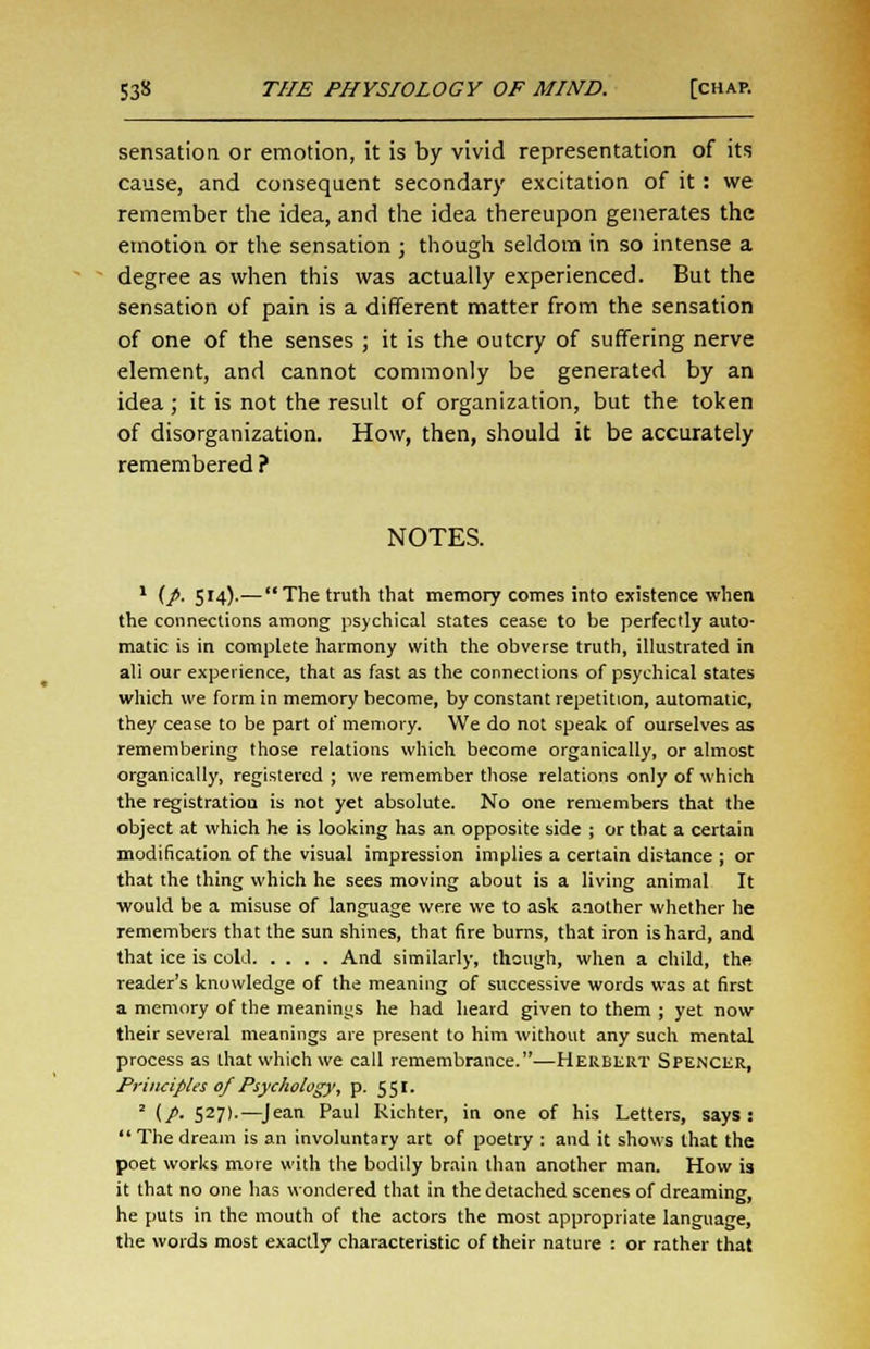 sensation or emotion, it is by vivid representation of its cause, and consequent secondary excitation of it: we remember the idea, and the idea thereupon generates the emotion or the sensation ; though seldom in so intense a degree as when this was actually experienced. But the sensation of pain is a different matter from the sensation of one of the senses ; it is the outcry of suffering nerve element, and cannot commonly be generated by an idea ; it is not the result of organization, but the token of disorganization. How, then, should it be accurately remembered ? NOTES. 1 (/. 514).—The truth that memory comes into existence when the connections among psychical states cease to be perfectly auto- matic is in complete harmony with the obverse truth, illustrated in ali our experience, that as fast as the connections of psychical states which we form in memory become, by constant repetition, automatic, they cease to be part of memory. We do not speak of ourselves as remembering those relations which become organically, or almost organically, registered ; we remember those relations only of which the registration is not yet absolute. No one remembers that the object at which he is looking has an opposite side ; or that a certain modification of the visual impression implies a certain distance ; or that the thing which he sees moving about is a living animal It would be a misuse of language were we to ask another whether he remembers that the sun shines, that fire burns, that iron is hard, and that ice is cold And similarly, though, when a child, the reader's knowledge of the meaning of successive words was at first a memory of the meanings he had heard given to them ; yet now their several meanings are present to him without any such mental process as that which we call remembrance..—Herbert Spencer, Principles of Psychology, p. 551. ' (p. 527).—Jean Paul Richter, in one of his Letters, says: Thedream is an involuntary art of poetry : and it shows that the poet works more with the bodily brain than another man. How is it that no one has wondered that in the detached scenes of dreaming, he puts in the mouth of the actors the most appropriate language, the words most exactly characteristic of their nature : or rather that