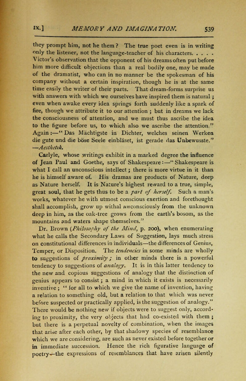 they prompt him, not he them ? The true poet even is in writing only the listener, not the language-teacher of his characters Victor's observation that the opponent of his dreams often put before him more difficult objections than a real bodily one, may be made of the dramatist, who can in no manner be the spokesman of his company without a certain inspiration, though he is at the same time easily the writer of their parts. That dream-forms surprise us with answers with which we ourselves have inspired them is natural ; even v/hen awake every idea springs forth suddenly like a spark of fire, though we attribute it to our attention ; but in dreams we lack the consciousness of attention, and we must thus ascribe the idea to the figure before us, to which also we ascribe the attention. Again :— Das Machtigste in Dichter, welches seinen Werken die gute und die bose Seele einblaset, ist gerade das Unbewusste. —Aesthetik. Carlyle, whose writings exhibit in a marked degree the influence of Jean Paul and Goethe, says of Shakespeare:—Shakespeare is what I call an unconscious intellect; there is more virtue in it than he is himself aware of. His dramas are products of Nature, deep as Nature herself. It is Nature's highest reward to a true, simple, great soul, that he gets thus to be a part of herself. Such a man's works, whatever he with utmost conscious exertion and forethought shall accomplish, grow up withal unconsciously from the unknown deep in him, as the oak-tree grows from the earth's bosom, as the mountains and waters shape themselves. Dr. Brown {Philosophy of the Mind, p. 200), when enumerating what he calls the Secondary Laws of Suggestion, lays much stress on constitutional differences in individuals—the differences of Genius, Temper, or Disposition. The tendencies in some minds are wholly to suggestions of proximity; in other minds there is a powerful tendency to suggestions of analogy. It is in this latter tendency to the new and copious suggestions of analogy that the distinction of genius appears to consist; a mind in which it exists is necessarily inventive; for all to which we give the name of invention, having a relation to something old, but a relation to that which was never before suspected or practically applied, is the suggestion of analogy. There would be nothing new if objects were to suggest only, accord- ing to proximity, the very objects that had co-existed with them ; but there is a perpetual novelty of combination, when the images that arise after each other, by that shadowy species of resemblance which we are considering, are such as never existed before together or in immediate succession. Hence the rich figurative language of poetry^-the expressions of resemblances that have arisen silently