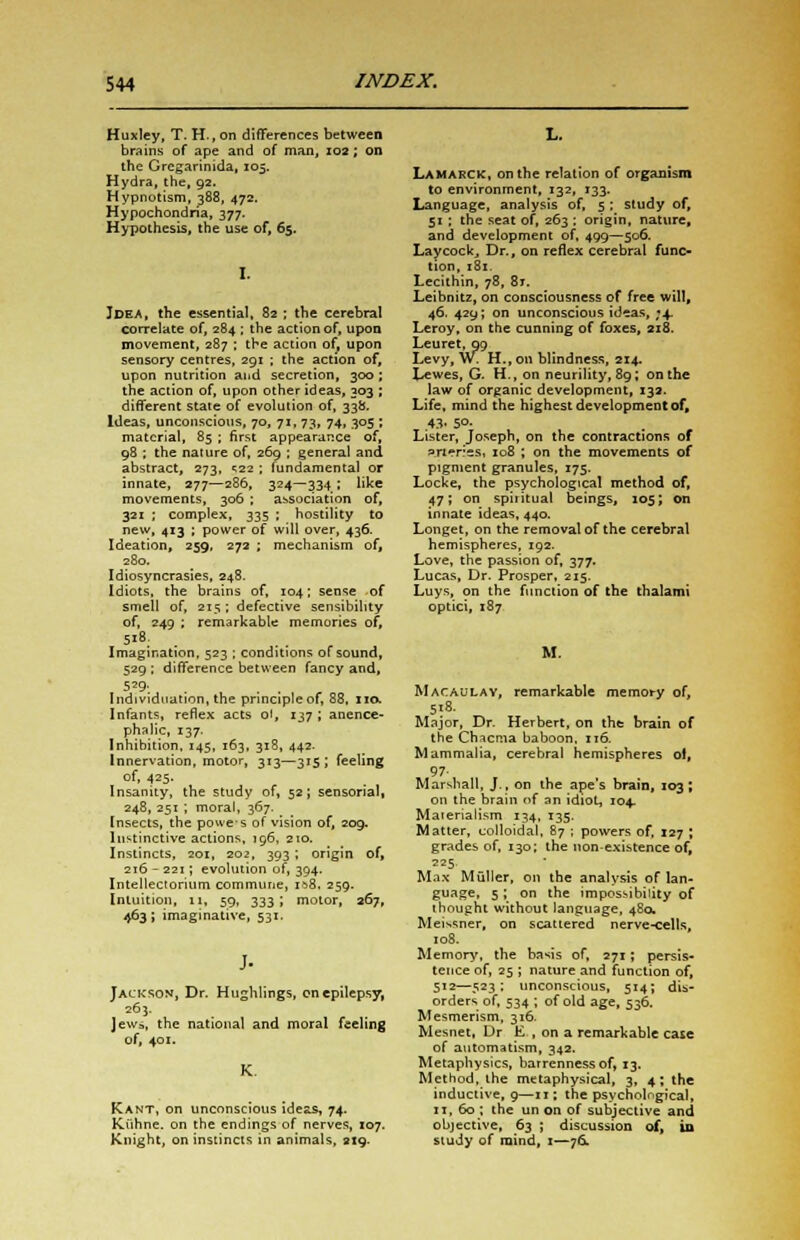 Huxley, T. H., on differences between brains of ape and of man, 102; on the Grcgarinida, 103. Hydra, the, 92. Hypnotism, 388, 472. Hypochondria, 377. Hypothesis, the use of, 65. I. Idea, the essential, 82 ; the cerebral correlate of, 284 ; the action of, upon movement, 287 ; the action of, upon sensory centres, 291 ; the action of, upon nutrition and secretion, 300 ; the action of, upon other ideas, 303 ; different state of evolution of, 33b. Ideas, unconscious, 70, 71, 73, 74, 305 ; material, 85 ; first appearance of, 98 ; the nature of, 269 ; general and. abstract, 273, ^22 ; fundamental or innate, 277—286, 324—334 ; like movements, 306 ; association of, 321 ; complex, 335 ; hostility to new, 413 ; power of will over, 436. Ideation, 259, 272 ; mechanism of, 280. Idiosyncrasies, 248. Idiots, the brains of, 104; sense of smell of, 215; defective sensibility of, 249 ; remarkable memories of, Imagination, 523 ; conditions of sound, 529; difference between fancy and, 529- . . . Individuation, the principle of, 88, no. Infants, reflex acts oi, 137 ; anence- phalic, 137. Inhibition, 145, 163, 318, 442. Innervation, motor, 313—315; feeling of, 425. Insanity, the study of, 52; sensorial, 248, 251 ; moral, 367. Insects, the powes of vision of, 209. Instinctive actions, 196, 210. Instincts, 201, 202, 393; origin of, 216-221; evolution of, 394. Intellectorium commune, 1&8. 259. Intuition, 11, 59, 333; motor, 267, 463 ; imaginative, 531. Jackson, Dr. Hughlings, on epilepsy, 263. Jews, the national and moral feeling of, 401. Kant, on unconscious ideas, 74. Kiihne. on the endings of nerves, 107. Knight, on instincts in animals, 219. L. Lamarck, on the relation of organism to environment, 132, 133. Language, analysis of, 5 : study of, 51 ; the seat of, 263 : origin, nature, and development of, 499—506. Laycockj Dr., on reflex cerebral func- tion, 181. Lecithin, 78, 8t. Leibnitz, on consciousness of free will, 46. 429; on unconscious id*as, ;4 Leroy, on the cunning of foxes, 218. Leu ret, 99 Levy, w. H.,on blindness, 214. Lewes, G. H., on neurility, 89; on the law of organic development, 132. Life, mind the highest development of, .43. So- Lister, Joseph, on the contractions of fUWncs, 108 ; on the movements of pigment granules, 175. Locke, the psychological method of, 47; on spiritual beings, 105; on innate ideas, 440. Longet, on the removal of the cerebral hemispheres, 192. Love, the passion of, 377. Lucas, Dr. Prosper, 215. Luys, on the function of the thalami optici, 187 M. Macaulay, remarkable memory of, 518. Major, Dr. Herbert, on the brain of the Chicma baboon, 116. Mammalia, cerebral hemispheres ot, 97 Marshall, J., on the ape's brain, 103; on the brain of an idiot, 104. Materialism 134, 135. Matter, colloidal, 87 j powers of, 127 ; grades of, 130; the non-existence of, 225. Max Muller, on the analysis of lan- guage, 5; on the impossibility of thought without language, 480. Meaner, on scattered nerve-cells, 108. Memory, the basis of, 271; persis- tence of, 25 ; nature and function of, 512—523; unconscious, 514; dis- orders of, 534 ; of old age, 536. Mesmerism, 316. Mesnet, Dr E , on a remarkable case of automatism, 342. Metaphysics, barrenness of, 13. Method, the metaphysical, 3, 4; the inductive, 9—11; the psychological, 11, 60 ; the un on of subjective and objective, 63 ; discussion of, in study of mind, 1—76.