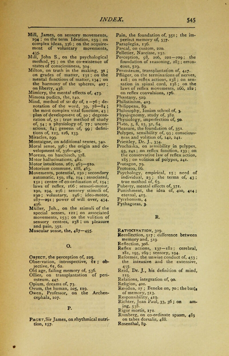 Mill, James, on sensory movements, 194 ; on the term Ideation, 259 ; on complex ideas, 336 ; on the acquire- ment of voluntary movements, 435- Mill, John S., on the psychological method, 75 ; on the co-existence of states of consciousness, 304. Milton, on truth in the making, 31 ; on grades of matter, 131 ; on the mental functions of matter, 134; on the harmony of the spheres, 407 ; on liberty, 438. Mimicry, the mental effects of, 473. Mimosa pudica, the, 140. Mind, method of su dy of, 1 —76 ; de- notation of the word, 39, 78—84 ; the most complex vital function, 43 ; plan of development of, 50 ; degene- ration of, 51 ; true method of study of. 54 : a physiology of, 77 ; uncon- scious, 84; genesis of, 99; defini- tions of, 125, 126, 133. Miracles, 299. Montaigne, on additional senses, 340. Moral sense, 396 : the origin and de- velopment of, 396—405. Moreau, on haschisch, 378. Motor hallucinations, 482. Motor intuitions, 267, 463—510. Motoriuro commune, x88, 463. Movements, potential, 150 ; secondary automatic, 150, 184, 194 ; associated, 152; centre of co-ordination of, 154; laws of reflex, 166 ; sensori-moror, 190, 194, 256 ; sensory stimuli of, 230 ; voluntary, 246 ; ideo-motor, 287—991: power of will over, 434. 496. Miiller, Joh., on the stimuli of the special senses, 122; on associated movements, 153; on the volition of sensory centres, 238 ; on pleasure and pain, 351. Muscular sense, the, 487—49s. Object, the perception of, 225. Observation, introspective, 61 ; ob- jective, 61, 62. Old age, failing memory of, 536. Oilier, on transplantation of peri- osteum, 447. Opium, dreams of, 73. Ovum, the human, 105, 119. Owen, Professor, on the Archen- cephala, 107. pAGET,Sir James, on rhythmical nutri- tion, 157. Pain, the foundation of, 351; the im- perfect memory of, 537. Paraplegia, 136. Pascal, on custom, 220. Pelletier, Narcisse, 23?. Perception, 98, 206, 221—229; the foundation of teasoning, 283 ; erron- eous, 529. Periosteum, transplantation of, 447. Pfluger, on the terminations of nerves, 108 ; on reflex actions, 138 ; on sen- sation in spinal cord, 138 ; on the laws of reflex movements, 166, 182 ; on reflex convulsions, 176. Phantasy, 529. Philistinism, 403. Philippeau, 89. Philosophy, Ionian school of, 3. Physiognomy, study of, 382. Physiology, imperfection of, 50. Plato, 5, 8, 15. 32, 64. Pleasure, the foundation of, 351. Polypes, sensibility of, 93 ; conscious- ness and volition of, 142, 241. Priestley, Dr. J., 334. Prochaska, on sensibility in polypes, 93, 241 ; on reflex function, 139; on the conservative law of reflex action, 185 ; on volition of polypes, 241. Protagon, 79. Protozoa, £6. Psychology, empirical, 15 ; need of individual, 23 ; the terms of, 43 ; true method of, 63. Puberty, mental effects of, 371. Punishment, the idea of, 400, 414; eternal, 415. Pyrrhonism, 4 Pythagoras, 3. RATfOCINATION, 309. Recollection, 517 : difference between memory and, 519. Reflection, 308. Reflex actions, 137—182 ; cerebral, 181, 195, 269 ; sensory, 194. Reformer, the unwise conduct of, 453 ; the intensive and the extensive, 4S5- Reid, Dr. J., his definition of mind. Relations, integration of, 90. Religion, 401. ReMdua, 27 ; Beneke on, 70; thebasjj of memory, 513. Responsibility, 4ig. Richter, Jean Paul, 33, 36 ; on am- ing, 538-, Rigor mortis, 171. Romberg, on co-ordinate spasm, 485 on tabes dorsalis, 488. Rosenthal, 8g.