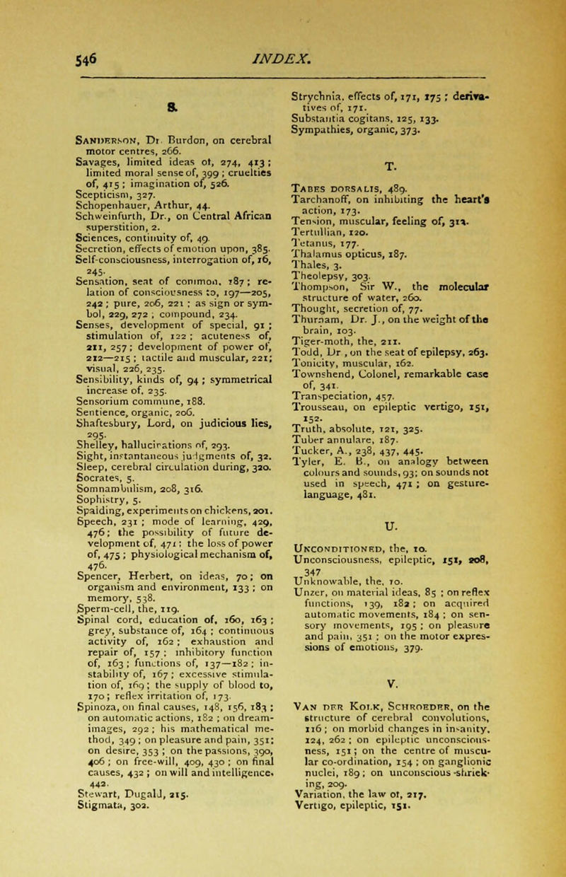 Sanderson, Di Rurdon, on cerebral motor centres, 266. Savages, limited ideas ot, 274, 413 ; limited moral sense of, 399 ; cruelties of, 415 ; imagination of, 526. Scepticism, 327. Schopenhauer, Arthur, 44. Schweinfurth, Dr., on Central African superstition, 2. Sciences, continuity of, 49. Secretion, effects of emotion upon, 385. Self-consciousness, interrogation Df, i6, =45-. Sensation, seat of common, 187; re- lation of consciousness to, 197—205, 24a; pure, 206, 221 ; as sign or sym- bol, 229, 272 ; compound, 234. Senses, development of special, 91 ; stimulation of, 122; acuteness of, an, 257; development of power of, 212—215 ; tactile and muscular, 221; visual, 226, 235. Sensibility, kinds of, 94 ; symmetrical increase of. 235. Sensorium commune, 188. Sentience, organic, 20G. Shaftesbury, Lord, on judicious lies, 295. Shelley, hallucirstions nf, 293. Sight, instantaneous judgments of, 32. Sleep, cerebral circulation during, 320. Socrates, 5. Somnambulism, 208, 316. Sophistry, 5. Spalding, experiments on chickens, 201. 6peech, 231 ; mode of learning, 429, 476; the possibility of future de- velopment of, 471; the loss of power of, 475 ; physiological mechanism of, 476. Spencer, Herbert, on ideas, 70; on organism and environment, 133 ; on memory, 538. Sperm-cell, the, 119. Spinal cord, education of, 160, 163 ; grey, substance of, 164 ; continuous activity of, 162; exhaustion and repair of, 157 ; inhibitory function of, 163; functions of, 137—182; in- stability of, 167 ; excessive stimula- tion of, 169; the supply of blood to, 170; reflex irritation of, 173. Spinoza, on final causes, 148, 156, 183 ; on automatic actions, 182 ; on dream- images, 292 ; his mathematical me- thod, 349 ; on pleasure and pain, 351: on desire, 353 ; on the passions, 390, 406 ; on free-will, 409, 430 ; on final causes, 432 ; on will and intelligence. 442. Stewart, PugalJ, 215. Stigmata, 302. Strychnia, effects of, 171, I75 ; deriva- tives of, 171. Substantia cogitans, 125, 133. Sympathies, organic, 373. T. Tabes dorsalis, 489. TarchanofT, on inhibiting the heart's action, 173. Tension, muscular, feeling of, 31*. Tertullian, 120. Tetanus, 177. Thalamus opticus, 187. Thales, 3. Theolepsv, 303. Thompson, Sir W., the molecular structure of water, 260. Thought, secretion of, 77. Thurnam, Dr. J., on the weight of the brain, 103. Tiger-moth, the, 211. Todd, L>r , on the seat of epilepsy, 263. Tonicity, muscular, 162. Townshend, Colonel, remarkable case of, 341. Transpeciation, 457. Trousseau, on epileptic vertigo, 151, 152- Truth, absolute, 121, 325. Tuber annulare, 187. Tucker, A., 238, 437, 445. Tyler, E. B., on analogy between colours and sounds, 93; on sounds not used in speech, 471; on gesture- language, 481. U. Unconditioned, the, 10. Unconsciousness, epileptic, 151^ ao8, 347 Unknowable, the. 10. Unzer, on material ideas. 85 ; on reflex functions, 139, 182 : on acquired automatic movements, 184 ; on sen- sory movements, 195 ; on pleasure and pain, 351 : on the motor expres- sions of emotions, 379. Van T)F.r Koi.k, Schroeder, on the structure of cerebral convolutions, xi6; on morbid changes in insanity. 124, 262; on epileptic unconscious- ness, 151; on the centre of muscu- lar co-ordination, 154 ; on ganglionic nuclei, 189; on unconscious ■shriek- ing, 209. Variation, the law ot, 217. Vertigo, epileptic, 151.