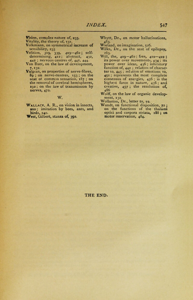 Vision, complex nature of, 235. Vitality, the theory of, 131. Vollcmann, on symmetrical increase of sensibility, 235 Volition, 309, 339, 409—462; self- determining, 412; abstract, 432, 442 ; neivous centres of, 441, 444. Von Baer, on the law of development, 7132 Vulpian, on properties of nerve-fibres, £9 ; on nerve-centres, 153 ; on the seat ot common sensation, 187 ; on the removal of cerebral hemispheres, 192 ; on the law of transmission by nerves, 472. W. Wallacf., A. R., on vision in insects, 910: imitation by bees, ants, and birds, 240. West, Gilbert, stanza of, 392. Whytt, Dr., on motor hallucinations, 4S3- Wieland, on imagination, 526. Wilks, Dr., 011 the seat of epilepsy, 263. Will, the, 409—462; free, 410—422; its power over movements, 434 ; its power over ideas, 436 ; inhibitory function of, 442 ; relation of charac- ter 10, 445 ; relition of emotions 10, 451 : represents ihe most complete consensus of eneigies, 456 ; is the highest force in nature, 456 ; and creative, 457 ; the resolution of, 486 Wolff, on the law of organic develop- ment, 132. Wollaston, Dr., letter to, 72. Wundt, on functional disposition, 72 ; on the functions of the thalami optici and corpora striata, 188 ; on motor innervation, 484. THE END.