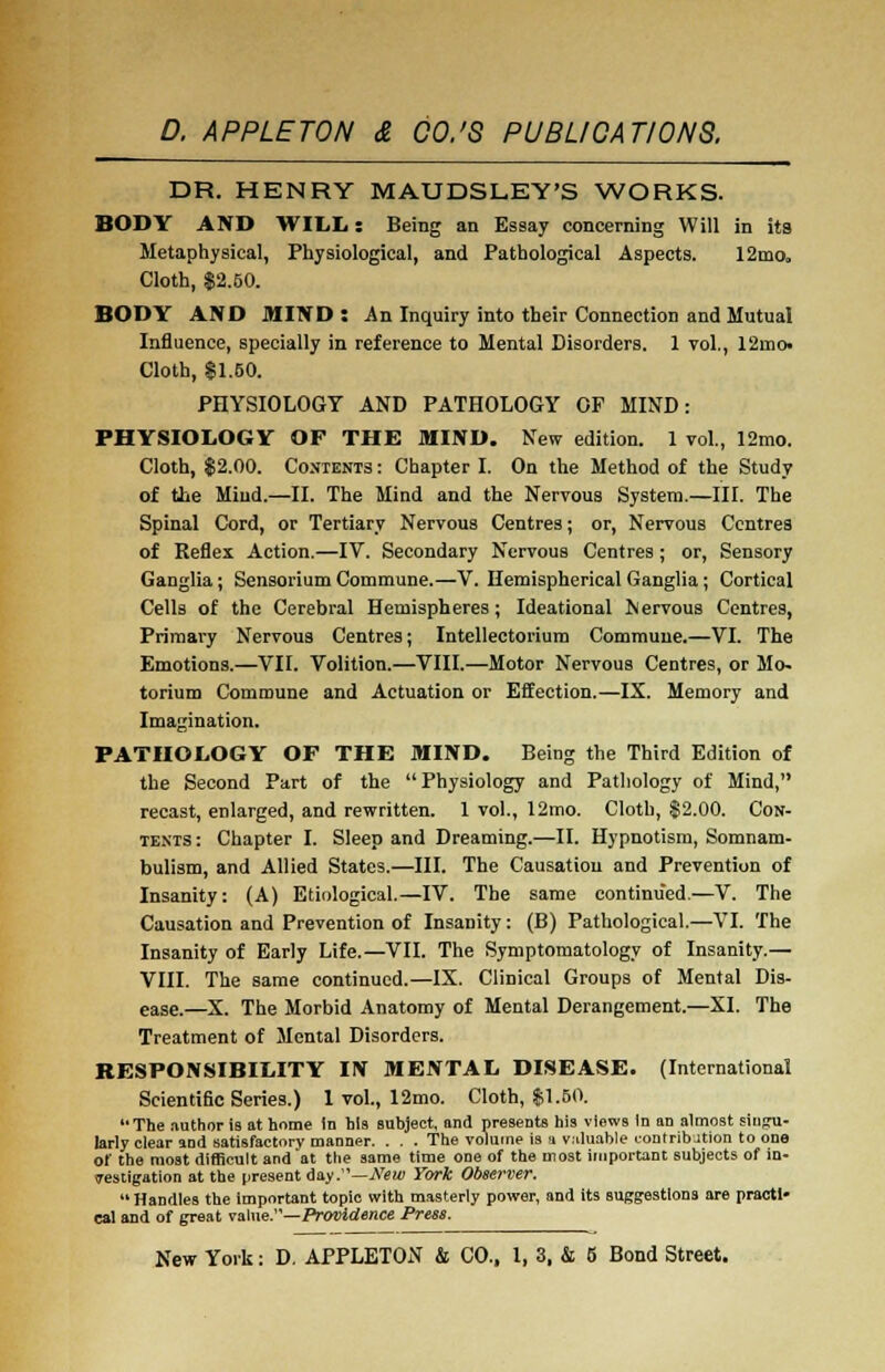 DR. HENRY MAUDSLEY'S WORKS. BODY AND WILL: Being an Essay concerning Will in its Metaphysical, Physiological, and Pathological Aspects. 12mo„ Cloth, $2.50. BODY AND MIND: An Inquiry into their Connection and Mutual Influence, specially in reference to Mental Disorders. 1 vol., 12mo. Cloth, 81.50. PHYSIOLOGY AND PATHOLOGY OF MIND: PHYSIOLOGY OF THE MIND. New edition. 1 vol., 12mo. Cloth, $2.00. Contents : Chapter I. On the Method of the Study of the Miud.—II. The Mind and the Nervous System.—III. The Spinal Cord, or Tertiary Nervous Centres; or, Nervous Centres of Keflex Action.—IV. Secondary Nervous Centres ; or, Sensory Ganglia; Sensorium Commune.—V. Hemispherical Ganglia; Cortical Cells of the Cerebral Hemispheres; Ideational Nervous Centres, Primary Nervous Centres; Intellectorium Commune.—VI. The Emotions.—VII. Volition.—VIII.—Motor Nervous Centres, or Mo- torium Commune and Actuation or Effection.—IX. Memory and Imagination. PATHOLOGY OF THE MIND. Being the Third Edition of the Second Part of the Physiology and Pathology of Mind, recast, enlarged, and rewritten. 1 vol., 12mo. Cloth, $2.00. Con- tents: Chapter I. Sleep and Dreaming.—II. Hypnotism, Somnam- bulism, and Allied States.—III. The Causation and Prevention of Insanity: (A) Etiological.—IV. The same continued.—V. The Causation and Prevention of Insanity: (B) Pathological.—VI. The Insanity of Early Life.—VII. The Symptomatology of Insanity.— VIII. The same continued.—IX. Clinical Groups of Mental Dis- ease.—X. The Morbid Anatomy of Mental Derangement.—XI. The Treatment of Mental Disorders. RESPONSIBILITY IN MENTAL DISEASE. (International Scientific Series.) 1 vol., 12mo. Cloth, $1.50. The author is at home In bis subject, and presents his views In an almost singu- larly clear and satisfactory manner. . . . The volume is a valuable contribution to one of the most difficult and at the same time one of the most important subjects of in- vestigation at the present day .—New York Observer. Handles the important topic with masterly power, and its suggestions are practi- cal and of great value.—Providence Press.