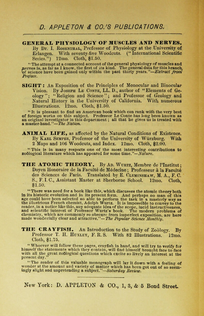 GENERAL PHYSIOLOGY OF MUSCLES AND NERVES. By Dr. I. Rosenthal, Professor of Physiology at the University of Erlangen. With seventy-five Woodcuts. (International Scientific Series.) 12tno. Cloth, $1.50. The attempt at a connected account of the general physiology of muscles and .nerves is, as far as I know, the first of iis kind. The general data for this branch w science have been gained only within the past thirty years.—Extract from! Preface. SIGHT : An Exposition of the Principles of Monocular and Binocular Vision. By Joseph Le Conte, LL. D., author of Elements of Ge- ology; Religion and Science; and Professor of Gfeology and Natural History in the University of California. With, numerous Illustrations. 12mo. Cloth, $1.50. It is pleasant to find an American book which can rank with the very best of foreign works on this subject. Professor Le Conte has long heen known as an original investigator in this department; all that he gives us is treated with a master-hand.—The Nation. ANIMAL LIFE, as affected by the Natural Conditions of Existence. By Karl Semper, Professor of the University of Wiirzburg. With 2 Maps and 106 Woodcuts, and Index. 12mo. Cloth, $2.00. This is in many respects one of the most interesting contributions to zoological literature which has appeared for some time.—Nature. THE ATOMIC THEORY. By Ad. Wurtz, Membre de I'lnstitut; Doyen Honoraire de la Faculte de Medecine; Professeur a la Faculte des Sciences de Paris. Translated by E. Cleminshaw, M. A., F. C. S., F. I. C, Assistant Master at Sherborne School. 12mo. Cloth, $1.50. There was need for a book like this, which discusses the atomic theory hoth in its historic evolution and in its present form. And perhaps no man of this age could have been selected so able to perform the task in a masterly way as the illustrious French chemist, Adolph Wurtz. It is impossible to convey to the reader, in a notice like this, any adequate idea of the scope, lucid instructiveness, and scientific interest of Professor Wurtz's book. The modern problems of chemistry, which are commonly so obscure from imperfect exposition, are here made wonderfully clear and attractive.— The Popular Science Monthly. THE CRAYFISH. An Introduction to the Study of Zoology. By Professor T. II. Huxley, F. R. S. With 82 Illustrations. 12mo. Cloth, $1.75. Whoever will follow these pages, crayfish in hand, and will try to verify for himself the statements whicli they contain, will find himself bromrht face to face with all the great zoological questions which excite so lively an interest at the present day. The reader of tliis valuable monograph will lav it down with a feelin» of wonder at the amount and variety of matter which has been got out of so seem- ingly slight and unpretending a subject.—Saturday fieview.