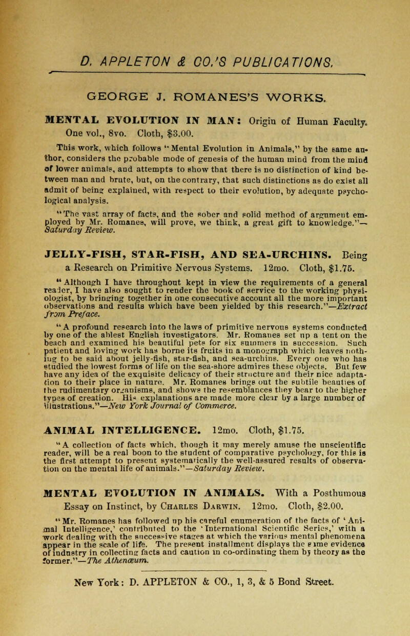 GEORGE J. ROMANES'S WORKS. MENTAL EVOLUTION IN MAN: Origin of Human Faculty, One vol., 8vo. Cloth, $3.00. This work, which follows u Mental Evolution in Animals, by the same au- thor, considers the probable mode of genesis of the human mind from the mind of lower animals, and attempts to show that there is no distinction of kind be- tween man and brute, but, on the contrary, that such distinctions as do exist all admit of being explained, with respect to their evolution, by adequate psycho- logical analysis. The vast array of facts, and the pober and polid method of argument em- ployed by Mr. Romanes, will prove, we think, a great gift to knowledge.'1— Saturday Review. JELLY-FISH, STAR-FISH, AND SEA-URCHINS. Being a Research on Primitive Nervous Systems. 12mo. Cloth, $1.75. Although I have throughout kept in view the requirements of a general reader, I have also sought to render the book of service to the working physi- ologist, by bringing together in one consecutive account all the more important observations and results which have been yielded by this research.—Extract from Preface. A profound research into the laws of primitive nervous systems conducted by one of the ablest English investigators. Mr. Romanes set up a tent on the beach and examined his beautiful pets for six summers in succession. Such patient and loving work has borne its fruits in a monograph which leaves noth- ing to be said about jelly-fish, star-fish, and sea-urchins. Every one who has studied the lowest forms of life on the sea-shore admires these objects. But few have any idea of the exquisite delicacy of their structure and their nice adapta- tion to their place in nature. Mr. Romanes brings out the subtile beauties of the rudimentary organisms, and shows the resemblances they bear to the higher types of creation. Hi-* explanations are made more clear by a large number of illustrations.—New York Journal of Commerce. ANIMAL INTELLIGENCE. 12mo. Cloth, $1.75. A collection of facts which, though it may merely amuse the unscientific reader, will be a real boon to the student of comparative psyclioloay, for this is the first attempt to present systematically the well-assured results of observa- tion ou the mental life of animals.'1—Saturday Review. MENTAL EVOLUTION IN ANIMALS. With a Posthumous Essay on Instinct, by Charles Darwin. 12mo. Cloth, $2.00. Mr. Romanes has followed np his careful enumeration of the facts of 'Ani- mal Intelligence,1 contributed to the 'International Scientific Series,' with a work dealing with the successive stages ar, which the various mental phenomena appear in the scale of life. The present installment displays the eirae evidenca of industry in collecting facts and caution in co-ordinating them b$ theory as the former.— The Athen&um.