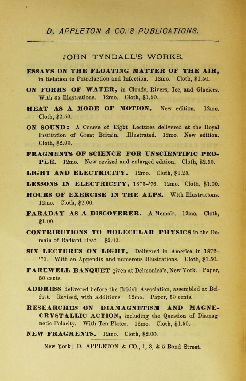 JOHN TYNDALL'S WORKS. ESSAYS ON THE FLOATING MATTER OF THE AIR, in Relation to Putrefaction and Infection. 12mo. Cloth, $1.50. ON FORMS OF WATER, in Clouds, Rivers, Ice, and Glaciers. With 35 Illustrations. 12mo. Cloth, $1.50. HEAT AS A MODE OF MOTION. New edition. 12mo. Cloth, $2.60. ON SOUND : A Course of Eight Lectures delivered at the Royal Institution of Great Britain. .Illustrated. 12mo. New edition. Cloth, $2.00. FRAGMENTS OF SCIENCE FOR UNSCIENTIFIC PEO- PLE. 12mo. New revised and enlarged edition. Cloth, $2.50. LIGHT AND ELECTRICITY. 12mo. Cloth, $1.25. LESSONS IN ELECTRICITY, lS75-'76. 12mo. Cloth, $1.00. HOURS OF EXERCISE IN THE ALPS. With Illustrations. 12mo. Cloth, $2.00. FARADAY AS A DISCOVERER. A Memoir. 12mo. Cloth, $1.00. CONTRIBUTIONS TO MOLECULAR PHYSICS in the Do- maiu of Radiant Heat. $5.00. SIX LECTURES ON LIGHT. Delivered in America in 1872- '73. With an Appendix and numerous Illustrations. Cloth, $1.50. FAREWELL BANQUET given at Delmonico's, New York. Paper, 60 cents. ADDRESS delivered before the British Association, assembled at Bel- fast. Revised, with Additions. 12mo. Taper, 60 cents. RESEARCHES ON DIAMAGNETISM AND MAGNE- CRYSTALLIC ACTION, including the Question of Diamag- netic Polarity. With Ten Plates. 12mo. Cloth, $1.60. NEW FRAGMENTS. 12mo. Cloth, $2.00.