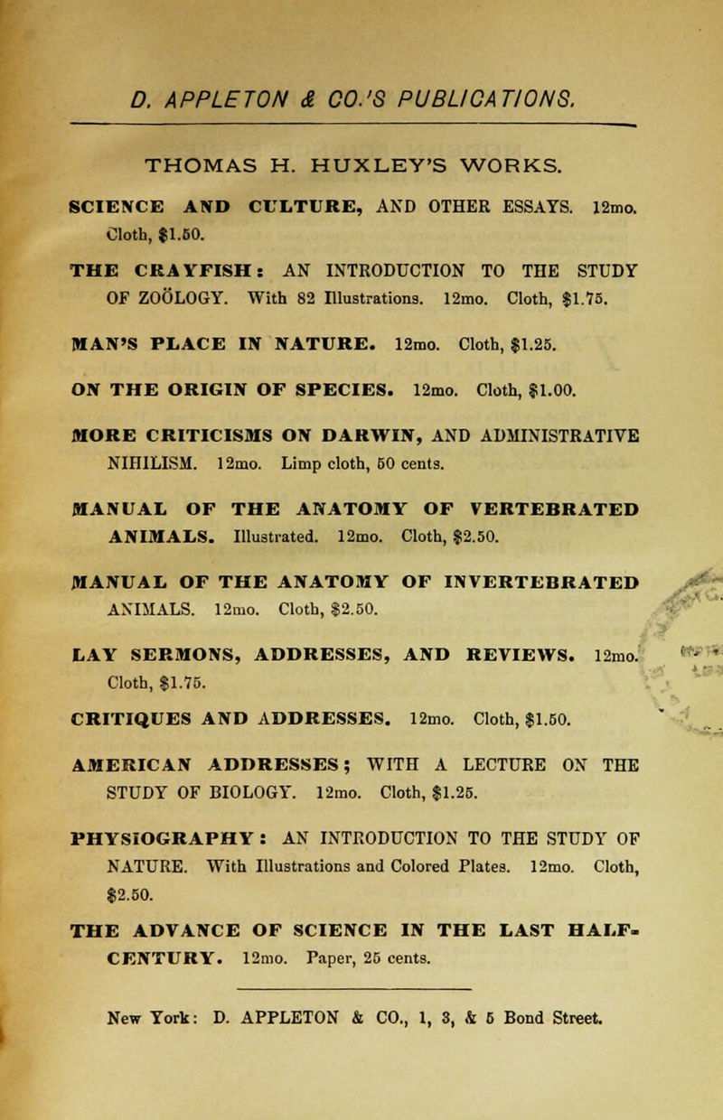 THOMAS H. HUXLEY'S WORKS. SCIENCE AND CULTURE, AND OTHER ESSAYS. 12mo. Cloth, $1.50. THE CRAYFISH: AN INTRODUCTION TO THE STUDY OF ZOOLOGY. With 82 Illustrations. 12ino. Cloth, $1.75. MAN'S PLACE IN NATURE. 12mo. Cloth, $1.25. ON THE ORIGIN OF SPECIES. 12mo. Cloth, $1.00. MORE CRITICISMS ON DARWIN, AND ADMINISTRATIVE NIHILISM. 12mo. Limp cloth, 50 cents. MANUAL OF THE ANATOMY OF VERTEBRATED ANIMALS. Illustrated. 12mo. Cloth, $2.50. MANUAL OF THE ANATOMY OF INVERTEBRATED ANIMALS. 12mo. Cloth, $2.50. LAY SERMONS, ADDRESSES, AND REVIEWS. 12nio. Cloth, $1.75. CRITIQUES AND ADDRESSES. 12mo. Cloth, $1.50. AMERICAN ADDRESSES; WITH A LECTURE ON THE STUDY OF BIOLOGY. 12mo. Cloth, $1.25. PHYSIOGRAPHY : AN INTRODUCTION TO THE STUDY OF NATURE. With Illustrations and Colored Plates. 12mo. Cloth, $2.50. THE ADVANCE OF SCIENCE IN THE LAST HALF- CENTURY. 12mo. Paper, 25 cents.