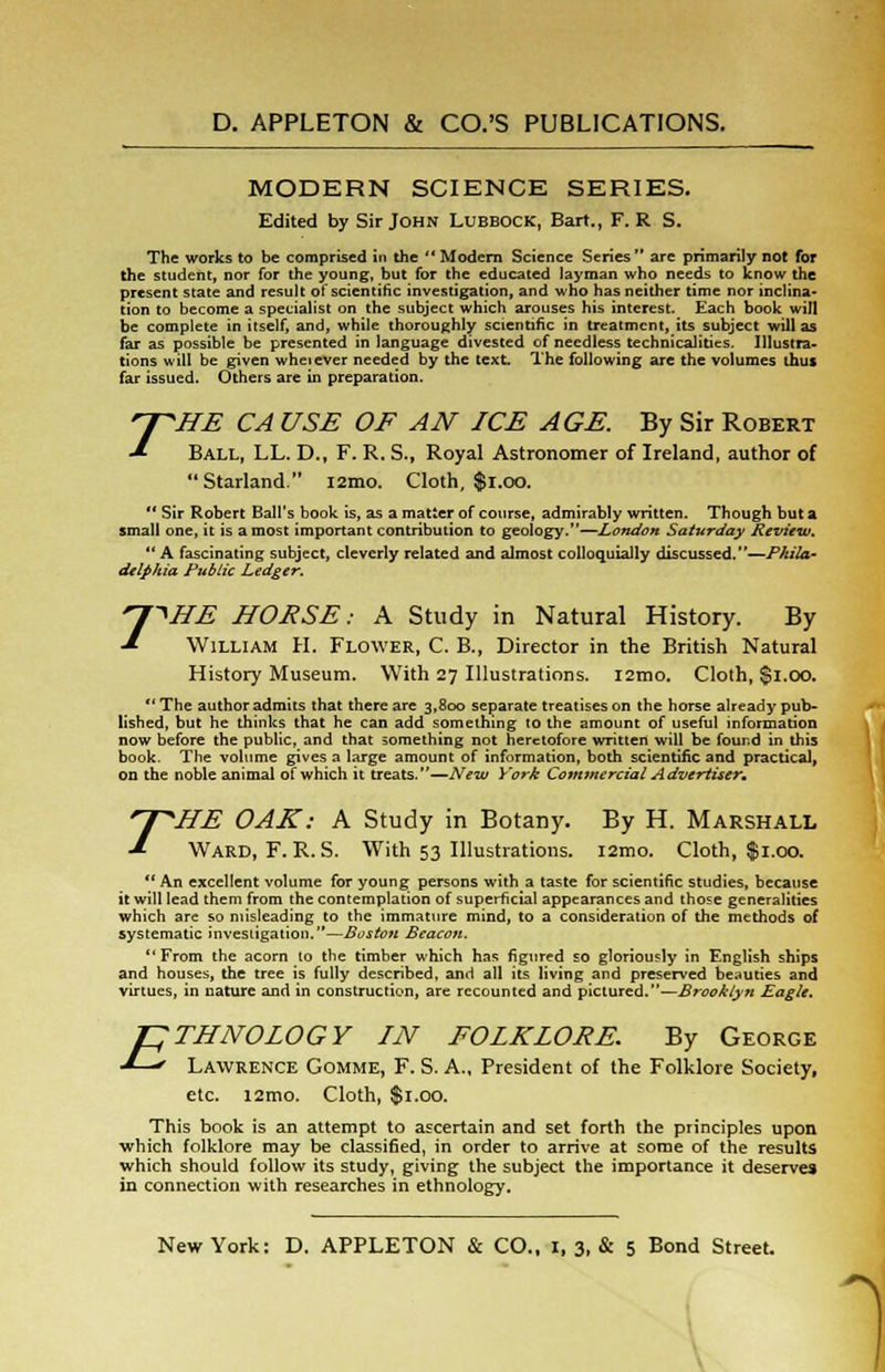 MODERN SCIENCE SERIES. Edited by Sir John Lubbock, Bart., F. R S. The works to be comprised in the  Modern Science Series  are primarily not for the student, nor for the young, but for the educated layman who needs to know the present state and result of scientific investigation, and who has neither time nor inclina- tion to become a specialist on the subject which arouses his interest. Each book will be complete in itself, and, while thoroughly scientific in treatment, its subject will as far as possible be presented in language divested of needless technicalities. Illustra- tions will be given wheiever needed by the text. The following are the volumes thus far issued. Others are in preparation. ^pHE CA USE OF AN ICE AGE. By Sir Robert -* Ball, LL. D., F. R. S., Royal Astronomer of Ireland, author of Starland. i2mo. Cloth, $1.00.  Sir Robert Ball's book is, as a matter of course, admirably written. Though but a small one, it is a most important contribution to geology.—London Saturday Review.  A fascinating subject, cleverly related and almost colloquially discussed.—Phila- delphia Public Ledger. 7^HE HOESE: A Study in Natural History. By William H. Flower, C. B., Director in the British Natural History Museum. With 27 Illustrations. l2mo. Cloth, $1.00.  The author admits that there are 3,800 separate treatises on the horse already pub- lished, but he thinks that he can add something to the amount of useful information now before the public, and that something not heretofore written will be found in this book. The volume gives a large amount of information, both scientific and practical, on the noble animal of which it treats.—New York Commercial Advertiser. T 'HE OAK: A Study in Botany. By H. Marshall Ward, F. R.S. With 53 Illustrations. i2mo. Cloth, $1.00.  An excellent volume for young persons with a taste for scientific studies, because it will lead them from the contemplation of superficial appearances and those generalities which are so misleading to the immature mind, to a consideration of the methods of systematic investigation.—Boston Beacon. From the acorn lo the timber which has figured so gloriously in English ships and houses, the tree is fully described, and all its living and preserved beauties and virtues, in nature and in construction, are recounted and pictured.—Brooklyn Eagle. E THNO LOGY IN FOLKLORE. By George Lawrence Gomme, F. S. A., President of the Folklore Society, etc. i2mo. Cloth, $1.00. This book is an attempt to ascertain and set forth the principles upon which folklore may be classified, in order to arrive at some of the results which should follow its study, giving the subject the importance it deserves in connection with researches in ethnology.