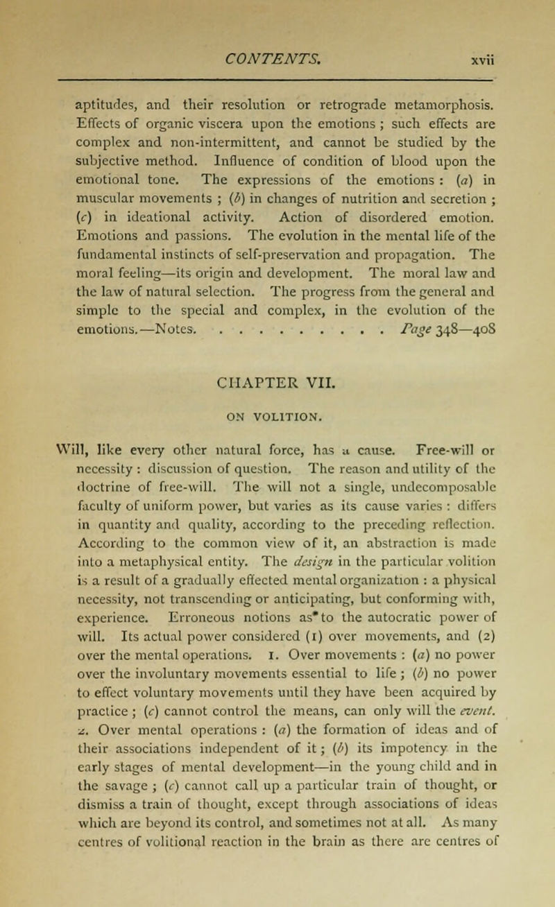 aptitudes, and their resolution or retrograde metamorphosis. Effects of organic viscera upon the emotions ; such effects are complex and non-intermittent, and cannot be studied by the subjective method. Influence of condition of blood upon the emotional tone. The expressions of the emotions : (a) in muscular movements ; (b) in changes of nutrition and secretion ; (c) in ideational activity. Action of disordered emotion. Emotions and passions. The evolution in the mental life of the fundamental instincts of self-preservation and propagation. The moral feeling—its origin and development. The moral law and the law of natural selection. The progress from the general and simple to the special and complex, in the evolution of the emotions.—Notes Page 348—40S CHAPTER VII. ON VOLITION. Will, like every other natural force, has a cause. Free-will or necessity : discussion of question. The reason and utility of the doctrine of free-will. The will not a single, undccomposable faculty of uniform power, but varies as its cause varies : differs in quantity and quality, according to the preceding reflection. According to the common view of it, an abstraction is made info a metaphysical entity. The design in the particular volition is a result of a gradually effected mental organization : a physical necessity, not transcending or anticipating, but conforming with, experience. Erroneous notions as* to the autocratic power of will. Its actual power considered (1) over movements, and (2) over the mental operations. I. Over movements : (a) no power over the involuntary movements essential to life ; (/') no power to effect voluntary movements until they have been acquired by practice ; (c) cannot control the means, can only will the event. z. Over mental operations : (a) the formation of ideas and of their associations independent of it; (l>) its impotency in the early stages of mental development—in the young child and in the savage ; (c) cannot call up a particular train of thought, or dismiss a train of thought, except through associations of ideas which are beyond its control, and sometimes not at all. As many centres of volitional reaction in the brain as there are centres of