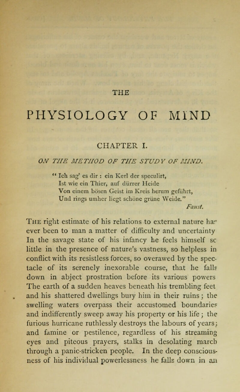 THE PHYSIOLOGY OF MIND CHAPTER I. ON THE METHOD OF THE STUDY OF HIND.  Ich sag' es dir : cin Kerl der speculirt, 1st wie ein Tliier, auf diirrer Heide Von cinem boscn Geist im Kreis hcrum gcfuhrt, Und rings umhcr licgt schune griine Wcide. Faust. The right estimate of his relations to external nature har ever been to man a matter of difficulty and uncertainty In the savage state of his infancy he feels himself sc little in the presence of nature's vastness, so helpless in conflict with its resistless forces, so overawed by the spec- tacle of its serenely inexorable course, that he falls down in abject prostration before its various powers The earth of a sudden heaves beneath his trembling feet and his shattered dwellings bury him in their ruins; the swelling waters overpass their accustomed boundaries and indifferently sweep away his property or his life; the furious hurricane ruthlessly destroys the labours of years; and famine or pestilence, regardless of his streaming eyes and piteous prayers, stalks in desolating march through a panic-stricken people. In the deep conscious- ness of his individual powerlessncss he falls down in an